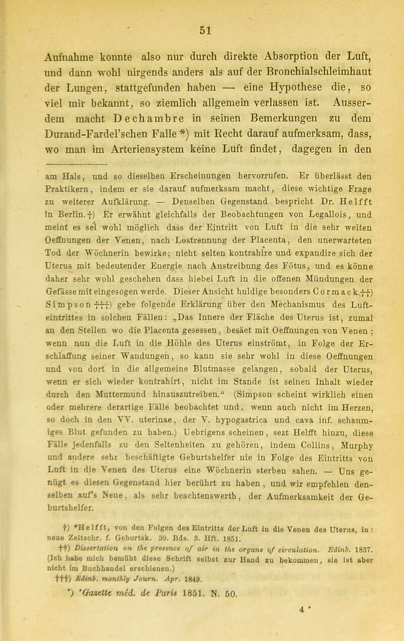 Aufnahme konnte also nur durch direkte Absorption der Luft, und dann wohl nirgends anders als auf der Bronchialschleimhaut der Lungen, stattgefunden haben — eine Hypothese die, so viel mir bekannt,, so ziemlich allgemein verlassen ist. Ausser- dem macht Dechambre in seinen Bemerkungen zu dem Durand-Fardel'schen Falle *) mit Recht darauf aufmerksam, dass, wo man im Arteriensystem keine Luft findet, dagegen in den am Hals, und so dieselben Erscheinungen hervorrufen. Er überlässt den Praktikern, indem er sie darauf aufmerksam macht, diese wichtige Frage zu weiterer Aufklärung. — Denselben Gegenstand bespricht Dr. Helfft In Berlin, f) Er erwähnt gleichfalls der Beobachtungen von Legallois, und meint es se'i wohl möglich dass der Eintritt von Luft in die sehr weiten Oeffnungen der Venen, nach Lostrennung der Placenta, den unerwarteten Tod der Wöchnerin bewirke; nicht selten kontrahire und expandire sich der Uterus mit bedeutender Energie nach Austreibung des Fötus, und es könne daher sehr wohl geschehen dass hiebei Luft in die offenen Mündungen der Gefässe mit eingesogen werde. Dieser Ansicht huldige besonders Cormsc k.-f-f) Simpson fff) gebe folgende Erklärung über den Mechanismus des Luft- eintrittes in solchen Fällen: „Das Innere der Fläche des Uterus ist, zumal an den Stellen wo die Placenta gesessen. besäet mit Oeffnungen von Venen ; wenn nun die Luft in die Höhle des Uterus einströmt, in Folge der Er- schlaffung seiner Wandungen, so kann sie sehr wohl in diese Oeffnungen und von dort in die allgemeine Blutmasse gelangen, sobald der Uterus, wenn er sich wieder kontrahirt, nicht im Stande ist seinen Inhalt wieder durch den Muttermund hinauszutreiben. (Simpson scheint wirklich einen oder mehrere derartige Fälle beobachtet und, wenn auch nicht im Herzen, so doch in den V V. uterinae, der V. hypogastrica und cava inf. schaum- iges Blut gefunden zu haben.) Uebrigens scheinen, sezt Helfft hinzu, diese Fälle jedenfalls zu den Seltenheiten zu gehören, indem Collins, Murphy und andere sehr beschäftigte Geburtshelfer nie in Folge des Eintritts von Luft in die Venen des Uterus eine Wöchnerin sterben sahen. — Uns ge- nügt es diesen Gegenstand hier berührt zu haben , und wir empfehlen den- selben aufs Neue, als sehr beachtenswerth, der Aufmerksamkeit der Ge- burtshelfer. t) »Helfft, von den Folgen des Eintritts der Luft in die Venen dos UteruB, in : neue Zeitschr. f. Geburtsk. 30. Bds. 3. Uft. 1851. +t) DUtertation on the prtetnee of air in tht Organa of circulution. Edinb. 1837. (Ich habe mich beraubt diese Schrift selbst zur Haud zu bokomiuen, sie ist aber nicht im Buchhandel erschienen.) ttt) Edinb. monlhly Journ. Apr. 1849. ') 'Gazette med. de Paria 1861. N. 60. 4 *