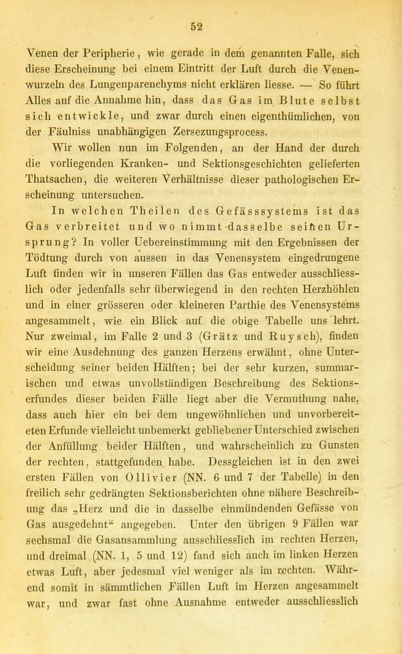 Venen der Peripherie, wie gerade in dein genannten Falle, sich diese Erscheinung bei einem Eintritt der Luft durch die Venen- wurzeln des Lungenparenchyms nicht erklären Hesse. — So führt Alles auf die Annahme hin, dass das Gas im Blute selbst sich entwickle, und zwar durch einen eigenthümlichen, von der Fäulniss unabhängigen Zersezungsprocess. Wir wollen nun im Folgenden, an der Hand der durch die vorliegenden Kranken- und Sektionsgeschichten gelieferten Thatsachen, die weiteren Verhältnisse dieser pathologischen Er- scheinung untersuchen. In welchen Theilen des Gefässsystems ist das Gas verbreitet und wo nimmt dasselbe seiften Ur- sprung? In voller Uebereinstimmung mit den Ergebnissen der Tödtung durch von aussen in das Venensystem eingedrungene Luft finden wir in unseren Fällen das Gas entweder ausschliess- lich oder jedenfalls sehr überwiegend in den rechten Herzhöhlen und in einer grösseren oder kleineren Parthie des Venensystems angesammelt, wie ein Blick auf die obige Tabelle uns lehrt. Nur zweimal, im Falle 2 und 3 (Grätz und Ruysch), finden wir eine Ausdehnung des ganzen Herzens erwähnt, ohne Unter- scheidung seiner beiden Hälften; bei der sehr kurzen, summar- ischen und etwas unvollständigen Beschreibung des Sektions- erfundes dieser beiden Fälle liegt aber die Vermuthung nahe, dass auch hier ein bei dem ungewöhnlichen und unvorbereit- eten Erfunde vielleicht unbemerkt gebliebener Unterschied zwischen der Anfüllung beider Hälften, und wahrscheinlich zu Gunsten der rechten, stattgefunden habe. Dessgleichen ist in den zwei ersten Fällen von Olli vi er (NN. 6 und 7 der Tabelle) in den freilich sehr gedrängten Sektionsberichten ohne nähere Beschreib- ung das „Herz und die in dasselbe einmündenden Gefässe von Gas ausgedehnt angegeben. Unter den übrigen 9 Fällen war sechsmal die Gasansammlung ausschliesslich im rechten Herzen, und dreimal (NN. 1, 5 und 12) fand sich auch im linken Herzen etwas Luft, aber jedesmal viel weniger als im rechten. Währ- end somit in sämmtlichen Fällen Luft im Herzen angesammelt war, und zwar fast ohne Ausnahme entweder ausschliesslich