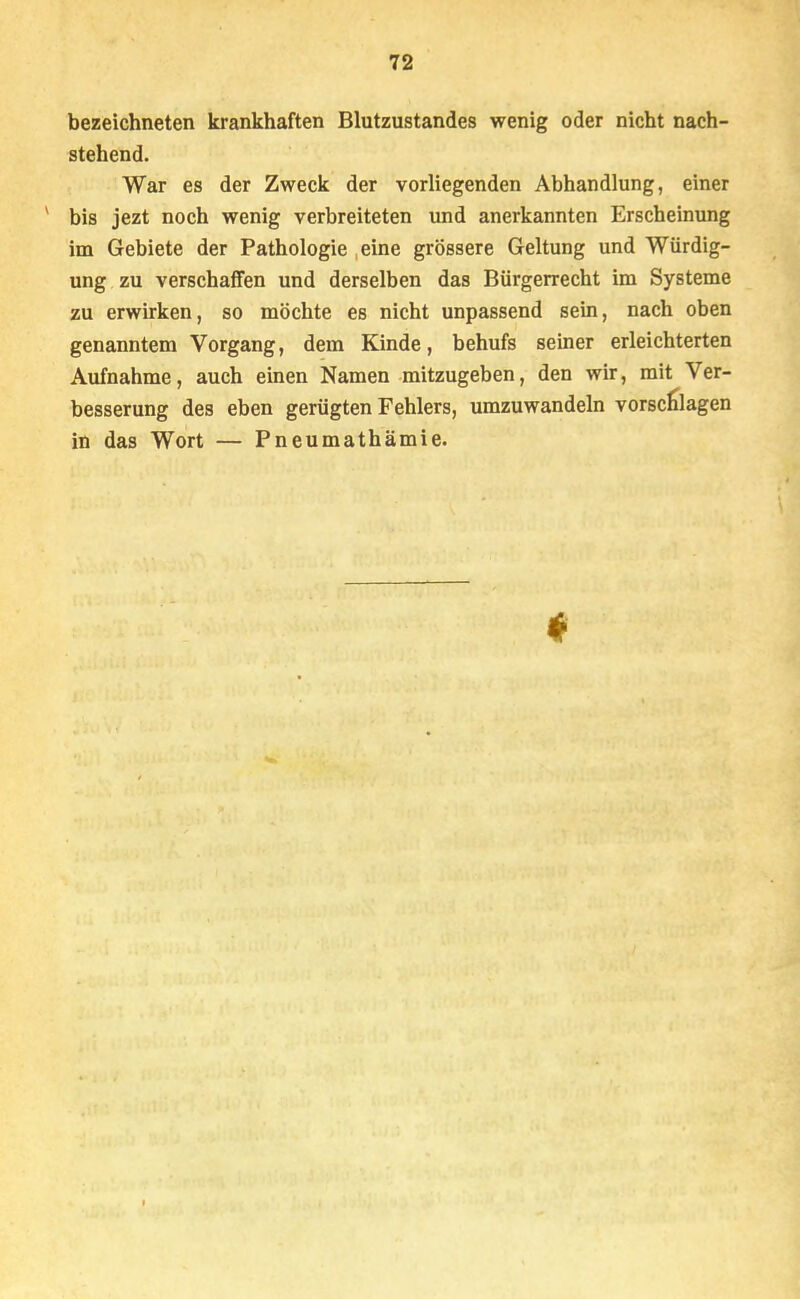 bezeichneten krankhaften Blutzustandes wenig oder nicht nach- stehend. War es der Zweck der vorliegenden Abhandlung, einer v bis jezt noch wenig verbreiteten und anerkannten Erscheinung im Gebiete der Pathologie eine grössere Geltung und Würdig- ung zu verschaffen und derselben das Bürgerrecht im Systeme zu erwirken, so möchte es nicht unpassend sein, nach oben genanntem Vorgang, dem Kinde, behufs seiner erleichterten Aufnahme, auch einen Namen mitzugeben, den wir, mit Ver- besserung des eben gerügten Fehlers, umzuwandeln vorschlagen in das Wort — Pneumathämie.