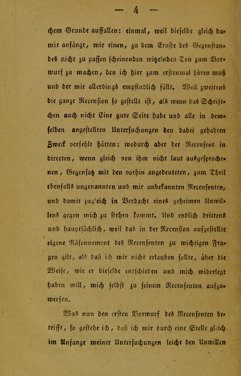 <§em ©runbe auffalten: einmal/ roeit biefetbe gleidj ba» mit anfangt, mir einen, ju bcm Srnfte be§ ©egenftan» beft nid)t ju paffen fcfyeinenbcn roi&e!nben Son jutn 5Gor- rourf ju madjen, ben id) bjer jum erfteninal hören mufi unb ber mit allerbingfi empfinölich fallt, 2Beil groeiten& bie ganje Dtecenfion fo gefrellt ift, als tuenn baS <Sd)rift- djen aud) nicfjt Sine gute (Seite habe unb alle in bem* felben angeheilten llnterfud&ungen ben babei gehabten BmedE verfehlt Ratten; woburd) aber ber 9iecenfent in birecten, »renn gleid) von ü)m nicht taut aufgesproche- nen, ©egenfafc mit ben oorfjin angebeuteten, jum Zt)tii ebenfalls ungenannten unb mir unbefannten föecenfentcn, unb bamit jugfeid) in Söcrbad^t eineft geheimen Itmvit* lenft gegen midj ju frcl)rn fommt. Unb enblid) briffenfl unb hauptfdchlid), rocit ba8 in ber JRecenfion aufgehellte eigene JRdfonnement beS IKecenfenten ju mistigen 5'ta- gen gilt, als baß ich mir nicht erlauben füllte, über bie SBeife, mic er biefelbe entfd)ieben unb mid) roiberlegt haben will, mid) felbft ju feinem SKccenfcnten aus- werfen. 55a8 nun ben erfren Jßorrourf be8 SKecenfenren be- trifft, fo geftefje baf? id) mir Durch eine ©teile gf.ia) im Stnfange meiner Unterteilungen leicht ben Unwillen