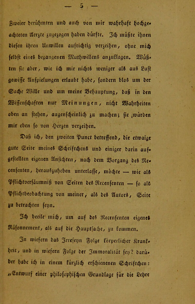 5 — gweier berühmten unb aucfj von mir wat)rf)aft f)od)ge- öfteren üCerjte jua.ejoa.en t)aben bürfte. 3$ müfte il;nen tiefen ifyren Unwillen aufrichtig oerjeir)en, ot)ue mid) felbft <in<8 begangenen SOiutf;n>il(cn§ anjuflagen, SCBü^ ten fic aber/ wie id) mir nicfyt» weniger alö auö S?uft gewiffe Slnfpielungen erlaubt t)abC/ fonbern bloS um ber <gad)e üBitle unb um meine 93ef)aupfung, bog in ben SBiffenf^äffen nur SDleinuugen, ntc^t gBaßrßeiren oben an ftel;en, augenfd&einlid) ju madjen; fie .mürben mir eben fo von Jperjcn üerjeit)en« 3>a§ ia), ben jmeifen tyuntt betreffenb, bie etwaige flute Seite meine« <S<$rift$en6 unb einiger barin auf- geftellten eigenen 2lnfid>ten, nad) bem Vorgang beS Sie- cenfenten/ f>erau$juf)cben unterlajfe, mod)te — mie alö ^flidjtoerfäumnijj t>on (Seiten bei SKecenfenten — fo alö $flid)tbeobacfjtuna, oon meiner, als beS SlutorS, ©eite ju betrauten fet;n. 3d) beeile mid), um auf be8 DUcenfenten eigene* JRdfonnement, alö auf bie £auptfad)e, &u fommen. 3n wiefern baö 3rrefeon ftofge förperltd)er Stranf» t)eit, unb in roieferu ftolge ber ^mmoralirät fei;? baru» ber t)abe id) in einem fürjlid) erfdjienenen ©d)riftd)en: //(Entwurf einer pf)ilofo»f>ifa)en ©runblage für bie ßefrre