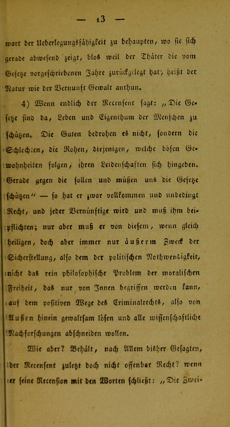 — i3 — tvart ber Ueberlcgung?fal)igEeit ju behaupten, wo ftc ftdj gerate abioefenb jeigr, bloft weil ber Sfcdter Die »om ©efc&e oorgefa)riebcnen Safyre jurücf^Ic^t f>at, l;ei(3t ber «Katur roie bcr Vernunft ©einalt antfyun* 4) SBenn entließ bcr SRecenfent (agt: „Die ©e» fefce fint» ba, Seben unb (Eigentum bcr $)(enjcj)en ju föüfcen. Sie ©uten bebrotyen ti niefot, fonöern bic &i)Ud):tn, bic 3iol;en, Diejenigen, n>ehf>e böfen ©c- :wofmbeitcn folgen, ityren Seibenfdjaften fid^ Eingeben» ©crabe gegen Die feilen unb müjjcn und Die ©efefce fdjüjjen — fo f>at er »war oollfommen uuD unbebingt SRedjt, unb jeber Vernünftige roirb unb irn^ ifym bei- pflidjten; nur aber mu§ er oon biefem, wenn gleity ^eiligen, bo<& ober immer nur äu§erm Sroecf bcr ©idjerftellung, olfo bem bet politiföen ftotfjroentigFeit, sntc^t baS rein pf)ilofopf)ifdje Problem ber moralif&en greifjeit, baft nur son 3mi<n begriffen roerben fann, auf tem pefittoen 2Bege beft GriminalredjtS, alfo von Slußen fjinein geroaltfam löfen unb alle lüijfcnfdjaftlic&e 9Ra<i)forfcf)ungen abfdjneiben wollen. SBie aber? 33ef)ält, na$ 2111cm bi6l;er ©efagten, ber JRecenfent julefct boef) nifyt offenbar 5Kec^t? roenn er feine Oiecenfton mit ben SBorten fdjliejjt; „Sic ©roti-