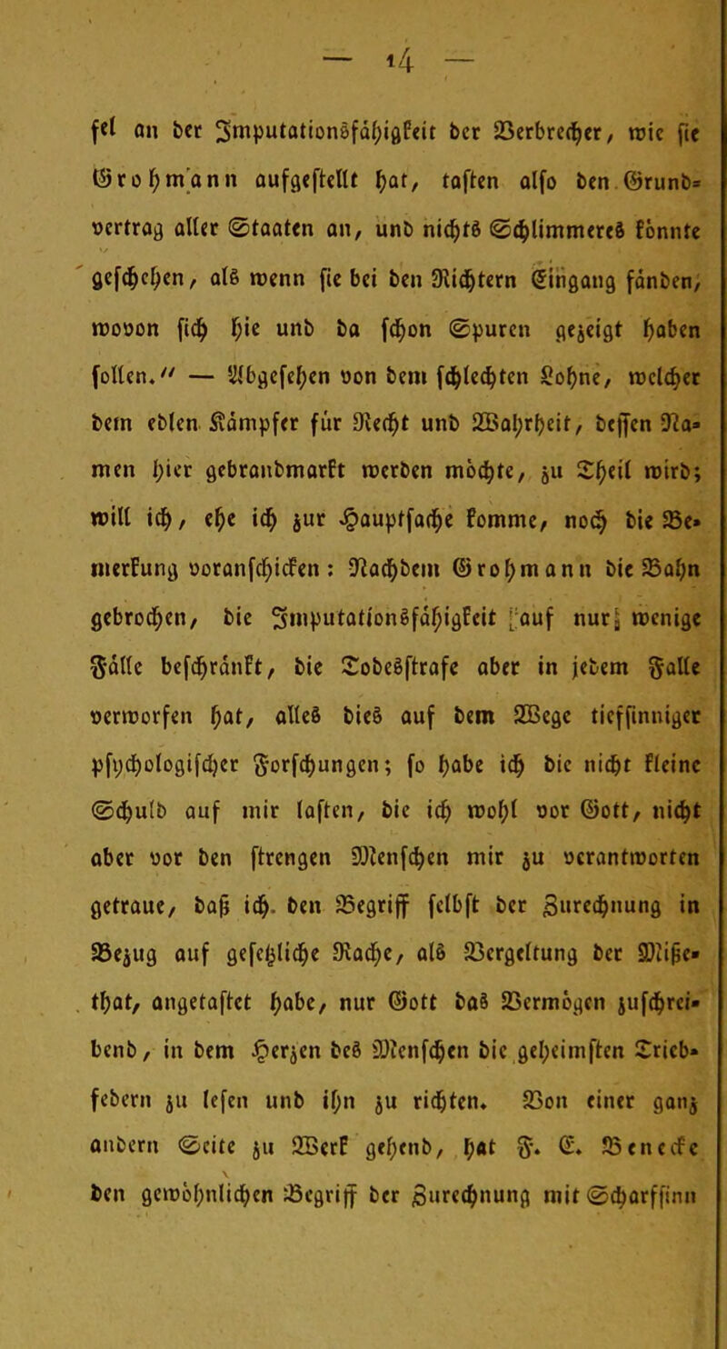 fei an ber 2>mpMton8fä()igEeit bcr 23erbredjer, wie fie ©rot)tnann aufgehellt fyat, toften olfo ben.@runb= »ertrag aller Staaten an, unb niajtö ©cbJimmereS tonnte gefeiten, alö »renn fie bei ben 9iidjtern Eingang fänben, roooon fidj f;ie unb ba fcf)on ©puren gezeigt l)abcn (ollen. — SWbgefeljen oon bem fd&lecfyten Sofyne, reeller bem eblen Stampfer für 9ie<fjt unb 2Bai)rb,eit, beffen 9?a» men l;ier gebranbmartt werben möchte, ju Zfytil rotrb; will iü), efje id> jur Jpauptfa(t)e fomme, nodj bie 33c» tnerfung »oranfd)i<fen : -Kalbern ©rofjmann bie 23al;n gebrochen, bie Sn'Putat'onSfäfjigfeit [auf nurj wenige ftälle befdjränft, bie Sobeöftrafe aber in jebem gälte »erworfen ()at, alles bieä auf bem 2Bege tieffinniger pft;cf)ologifd)er ftorfeftungen; fo fyabe tdj bic nid>t Fleinc ©djulb auf mir laften, bie ict) wol)( cor ©Ott, nidjt aber uor ben ftrengen 9^enfd>en mir ju »crantroorren getraue, bafj idj. ben begriff fclbft ber Suredjnung in SJejug auf gefefclidfje JRacfye, alö Vergeltung ber SDIijje» t\)atf angetaftet t)abe, nur ©Ott ba§ Vermögen jufd&rci» benb, in bem Jperjen bcö SDienfdjen bic gel;eimften £ricb» febem ju (efen unb if;n ju richten«. 23on einer ganj onbern «Seite 511 2BerF gcfjenb, t)«t ff. <S. Jßenctfc fcen gcwöf;nlicr)en 23egrijf ber Surec&nung mit @a)arffinii