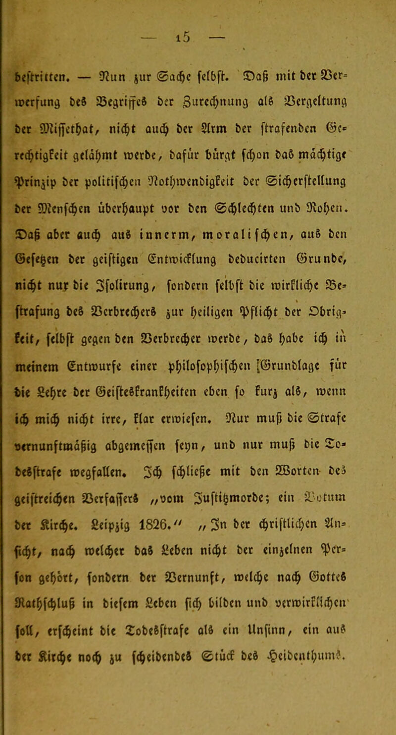 b?[tritten. — 9?un jur @ac^c fefbfr. ©ajj mit ber 33er* werfung beS 23eciriffeS ber gurcc&nung, <*l* SScriieltun^ bet SDtifietjjat/ nid)t audj ber 2Irm ber ftrafenben ©c* rea;tigEeit gelähmt roerbe, bafür birgt fdjon baö mächtige «Pririjip ber politifajeii *ftort;röenbigfeit ber ©icfyerfrettung ber 9)tenfc§en überhaupt oor ben @d)le<f)ten unb 9lor)en. £>afi aber aud) auö innerm, m orali fdj en, att8 ben ©efejjen ber geiftigen (Entrcicftung bebucirten ©runbc, nidjt nur bie Sfolirung, fonbern febft bie rotrElidje 25e* ftrafung beä 23crbred)er& jur ^eiligen tyfiifyt ber Dbrnv feit, felbft gegen ben 23erbre$er roerbe, ba§ fyabe idj in meinem (Entwürfe einer ph,ilofopf>ifdjen [©runblage für tie Sebre ber ©eifteSEranEbeiten eben fo Eurj als, roenn i# mitt) nidjt irre, Elar erroiefen. 5ftur muji bie ©träfe »ernunftmäfiig abgemefien fenn, unb nur mufj bie So« bestrafe wegfallen. 3$ fd&ücjjc mit ben SGBorten- be3 geiftrei<$en SöerfafferS „oom Suftt&morbe; ein Saturn ber £ir$e. ßeipjig 1826. „3 (fjrifttidjen Sin» fia)t, nadj reeller baft hieben nid)t ber etnjefnen <pcr= fon gefjort, fonbern ber 23ernunft, reelle nacr) ©otteft 3Rat&f<b,lu& in biefem £eben ftdj bilben unb oerroirE(icf)en foU, erfäeint bie XobcSftrafe alö ein Unfinn, ein au? ber &ir$< no$ ju fcfceibenbeft ©tücf bed J&eibcnt(wm?.