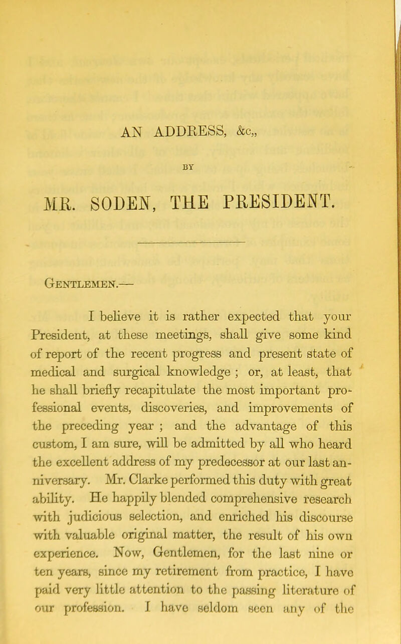 AN ADDRESS, &c„ BT MR. SODEjV[, THE PRESIDENT. Gentlemen.— I believe it is rather expected that your President, at these meetings, shall give some kind of report of the recent progress and present state of medical and surgical knowledge ; or, at least, that he shall briefly recapitulate the most important pro- fessional events, discoveries, and improvements of the preceding year ; and the advantage of this custom, I am sure, will be admitted by all who heard the excellent address of my predecessor at our last an- niversary. Mr, Clarke performed this duty with great ability. He happily blended comprehensive research with judicious selection, and enriched his discourse with valuable original matter, the result of his own experience. Now, Gentlemen, for the last nine or ten years, since my retirement from practice, I have paid very little attention to the passing literature of our profession. I have seldom seen any of the