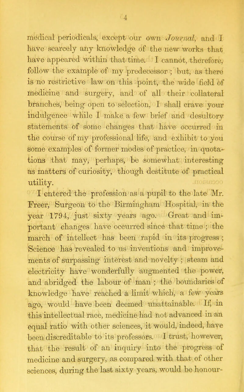 medical periodicals, except our own Journal, and I likVe scarcely any knowledge of the new works that have appeared witliin that timei'ftI<cannot, therefore, follow the example of my predecessor ; but, as there is no restrictive law on this point, the wide field of medicine and surgery, and of all their collateral branches, being open to selection, I shall crave your indulgence while I make a few brief and desultory statements of some changes that have occurred in the course of my professional Hfe, and exhibit to you some examples of former modes of practice, in quota- tions that may, perhaps, be somewhat interesting as matters of curiosity, though destitute of practical utility. .iioip.(roor> I entered the profession' pupil to the late Mr. Freer, Surgeon to the Birmingham Hospital, in the year 1794, just sixty years ago. Great and im- portant changes have occurred since that time ; the march of intellect has been rapid in its progress; Science has revealed to us inventions and improve- ments of surpassing interest and novelty ; steam and electricity have wonderfully augmented the power, and abridged the labour of man ; the boundaries of knowledge have reached a limit which, a few years ago, would have been deemed imattainable. If, in this intellectual race, medicine had not advanced in an equal ratio with other sciences, it would, indeed, have been discreditable to its professors. I trust, however, that the result of an inquiry into the progress of medicine and surgery, as compared with that of other sciences, during the last sixty years, would be honour-