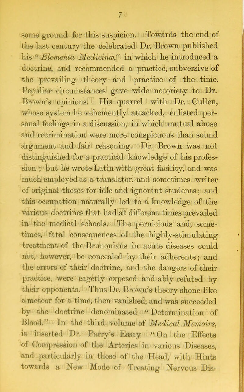 7.-' some ground for this suspicion. Towards the end of the last century the celebrated Dr. Brown published his 'Mementa Medicines, in which he introduced a doctrine, and recommended a practice, subversive of the prevailing theory and practice of the time. Pecuhar circumstances gave wide notoriety to Dr. Brown's opinions. His quarrel with Dr. Gullen, whose system he vehemently attacked, enlisted per- sonal feehngs in a discussion, in which mutual abuse and recrimination were more conspicuous than sound argument and fair reasoning- Dr. Brown was not distinguished for a practical knowledge of his profes- sion ; but he wrote Latin with great facility, and was much employed as a translator, and sometimes writer of original theses for idle and ignorant students; and this occupation naturally led to a knowledge of the various doctrines that had at different times prevailed in the medical schools. The pernicious and, some- times, fatal consequences of the highly-stimulating treatment of the Brunonians in acute diseases could not, however, be concealed by their adherents; and the errors of their doctrine, and the dangers of their practice, were eagerly exposed and ably refuted by their opponents. Thus Dr. Brown's theory shone like a meteor for a time, then vanished, and was succeeded by the doctrine denominated Determination of Blood. In the third volume of Medical Memoirs, is inserted Dr. Parry's Essay On the Effects of Compression of the Arteries in various Diseases, and particularly in those of the Head, with Hints towards a New Mode of Treating Nervous Dis-