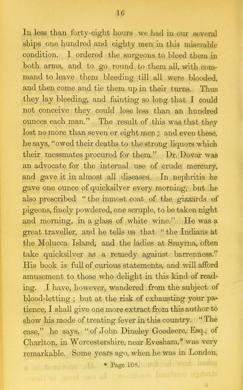 In less than forty-eight hours we had in our several ships one hundred and eighty men in this miserable condition. 1 ordered the surgeons to bleed them in both arms, and to go round to them all, with com- mand to leave them bleeding till all were blooded, and then come and tie them up in their turns. Thus they lay bleeding, and fainting so long that I could not conceive they could lose less than an hundred ounces each man. The result of this was that they lost no more than seven or eight men; and even these, he says, owed their deaths to the strong hquors which their messmates procured for them. Dr. Dovar was an advocate for the internal use of crude mercury, and gave it in almost all diseases. In nephritis he gave one ounce of quicksilver every morning, . but ;he also prescribed  the inmost coat, of, the gizzards of pigeons, finely powdered, one scmple, to be taken night and morning, in a glass of white wine. , He was a great traveller, and he teUs us that  the Indians at the Molucca Island, and the ladies at Smyrna, often take quicksilver as a remedy against ban-enness. His book is full of curious statements, and wiU afford amusement to those who dehght in this kind of read- ing. I have, however, wandered from the subject of blood-letting ; but at the risk of exhausting your pa- tience, I shall give one more extract from this author to show his mode of treating fever in this country.  The case, he says,  of Jolm Dineley Goodeere, Esq., of Charlton, in Worcestersliire, near Evesham,* was very remarkable. Some years ago, when he was in London, * Page 108.