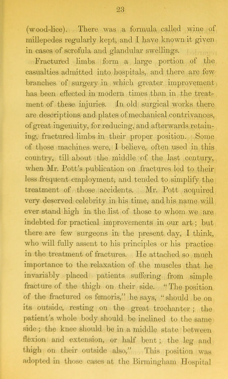 (wood-lice). There was a formula called wine of millepedes regularly kept, and I have known it given in cases of scrofula and glandular swellings. Fractured Hmbs form a large portion of the casualties admitted into hospitals, and there are few branches of surgery in which greater improvement has been effected in modern times than in the treat- ment of these injuries. In old surgical works there are descriptions and plates of mechanical contrivances, of great ingenuity, for reducing, and afterwards retain- ing, fractured limbs in their proper position. Some of those machines were, I beheve, often used in this country, till about the middle of the last century, when Mr. Pott's pubHcation on fractures led to their less frequent employment, and tended to simplify the treatment of those accidents. Mr. Pott acquired very deserved celebrity in his time, and his name will ever stand high in the Hst of those to whom we are indebted for practical improvements in our art; but there are few surgeons in the present day, I think, who will fully assent to his principles or his practice in the treatment of fractures. He attached so much importance to the relaxation of the muscles that he invariably placed patients suffering from simple fracture of the thigh on their side.  The position of the fractured os femoris, he says,  should be on its outside, resting on the great trochanter; the patient's whole body should be inclined to the same side; the knee shovdd be in a middle state between flexion and extension, or half bent; the leg and thigh on their outside also, Tins position was adopted in those cases at the Blrmingliam Hospital