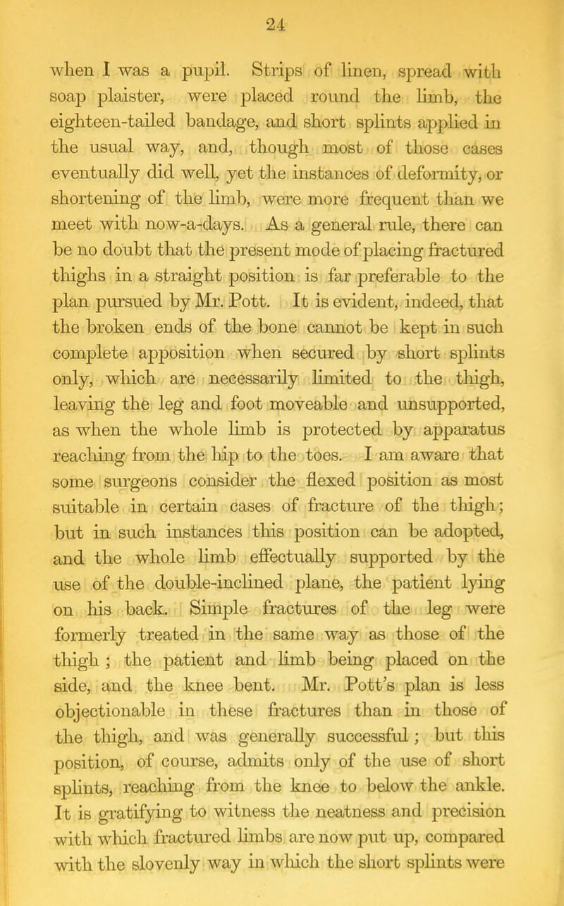 when I was a pupil. Strips of linen, spread with soap plaister, were placed round the limb, the eighteen-tailed bandage, and short spHnts applied in the usual way, and, though most of those cases eventually did well, yet the instances of deformity, or shortening of the limb, were more i&equent than we meet with now-a-days. As a general rule, there can be no doubt that the present mode of f)lacing fractured thighs in a straight position is far preferable to the plan pursued by Mr. Pott. It is evident, indeed, that the broken ends of the bone cannot be kept in such complete apposition when secured by short splints only, which are necessarily limited to the thigh, leaving the leg and foot moveable and unsupported, as when the whole limb is protected by apparatus reaching from the hip to the toes. I am aware that some surgeons consider the flexed position as most suitable in certain cases of fracture of the thigh; but in such instances this position can be adopted, and the whole Hmb effectually supported by the use of the double-inclined plane, the patient lying on his back. Simple fractures of the leg were formerly treated in the same way as those of the thigh ; the patient and limb being placed on the side, and the knee bent. Mr. Pott's plan is less objectionable in these fractures than in those of the thigh, and was generally successfid ; but this position, of course, admits only of the use of short splints, reaching from the knee to below the ankle. It is gratifying to witness the neatness and precision with which fractured limbs are now put up, compared with the slovenly way in wliich the short spHnts were