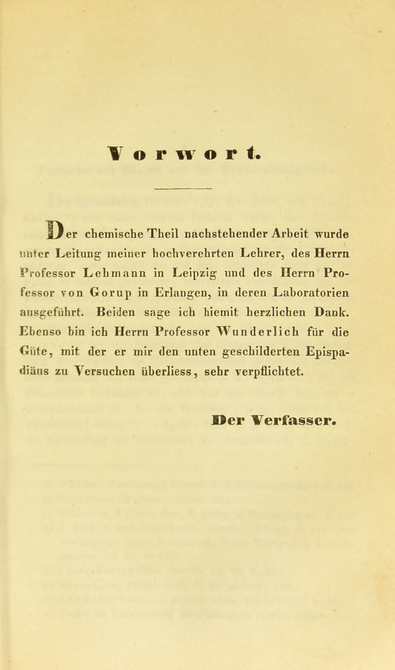 \ o r w o r t Oer chemische Theil nachstehender Arheit wurde Sinter Leitung meiner hochverehrten Lehrer, des Herrn Professor Lehmann in Leipzig und des Herrn Pro- fessor von Gorup in Erlangen, in deren Lahoratorien ausgeführt. Beiden sage ich hiemit herzlichen Dank. Ebenso bin ich Herrn Professor Wunderlich für die Güte, mit der er mir den unten geschilderten Epispa- fliäiis zu Versuchen üherliess, sehr verpflichtet. Der Verfasser.