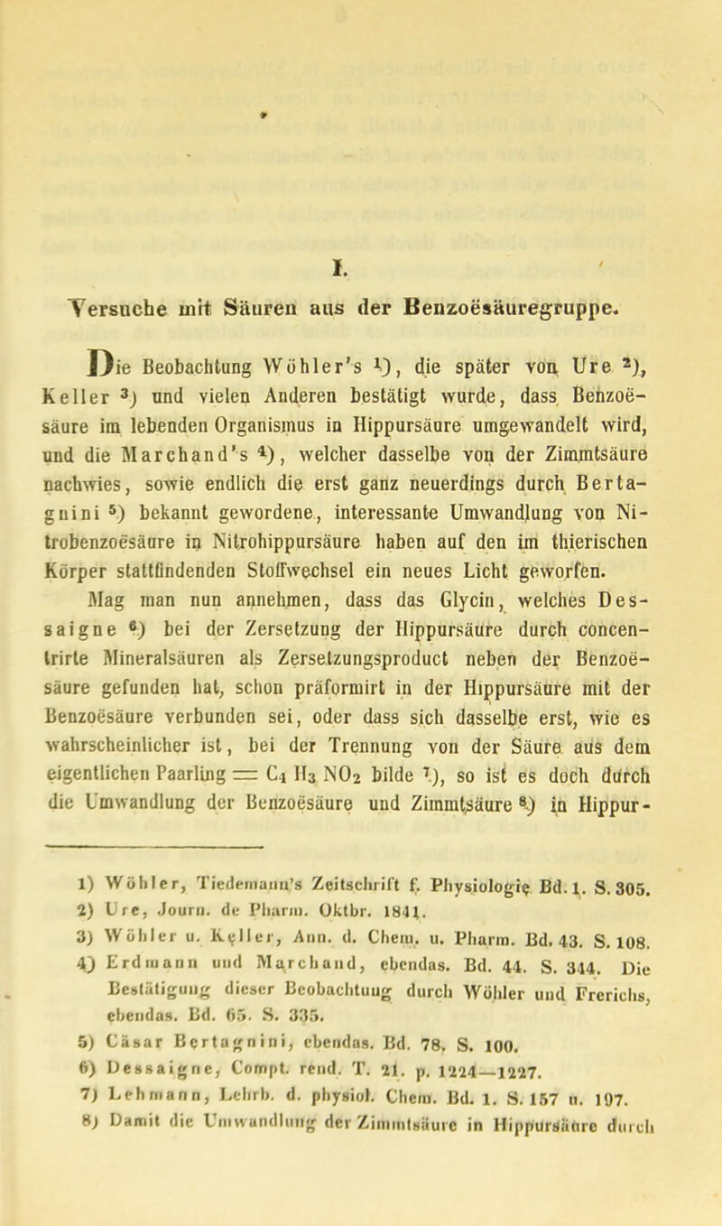 Tersuche mit Säuren aus der Benzoesäuregruppe. Die Beobachtung Wühler's V), die später von Ure 2), Keller 3J und vielen Anderen bestätigt wurde, dass Benzoe- säure im lebenden Organismus in Hippursäure umgewandelt wird, und die Marchand's 4), welcher dasselbe von der Zimmtsäure nachwies, sowie endlich die erst ganz neuerdings durch Berta- guini 5) bekannt gewordene, interessante Umwandlung von Ni- trobenzoesäure in Nitrohippursäure haben auf den im thierischen Körper stattfindenden Stoffwechsel ein neues Licht geworfen. Mag man nun annehmen, dass das Glycin, welches Des- saigne *) bei der Zersetzung der Hippursäure durch concen- trirte Mineralsäuren als Zerselzungsproduct neben der Benzoe- säure gefunden hat, schon präformirt in der Hippursäure mit der Benzoesäure verbunden sei, oder dass sich dasselbe erst, wie es wahrscheinlicher ist, bei der Trennung von der Säure aus dem eigentlichen Paarung == C4 H3 N02 bilde % so ist es doch durch die Umwandlung der Benzoesäure und Zimmtsäure8-) in Hippur- 1) Wühler, Tiedeniaim's Zeitschrift f. Physiologie Bd. 1. S. 305. 2) Ure, Journ. du Pharm, üktbr. 1841. 3) Wühler u. Kaller, Ann. d. Chem. u. Pharm. Bd. 43. S. 108. 4) Erdiuann und Marchaud, cbcndas. Bd. 44. S. 344. Die Bestätigung dieser Beobachtung durch Wohler und Frerichs, ebenda». Bd. «5. S. 335. 5) Cäsar Bertagnini, ebenda». Bd. 78. S. 100. 6) Dessaigne, Compt. reud. T. 21. p. 1224 1227. 7) Lehmann, Lehrb. d. physiol. Chem. Bd. 1. S. 157 u. 107. S) Damit die Umwandlung der Zimmtsäure in Hippursäure durch