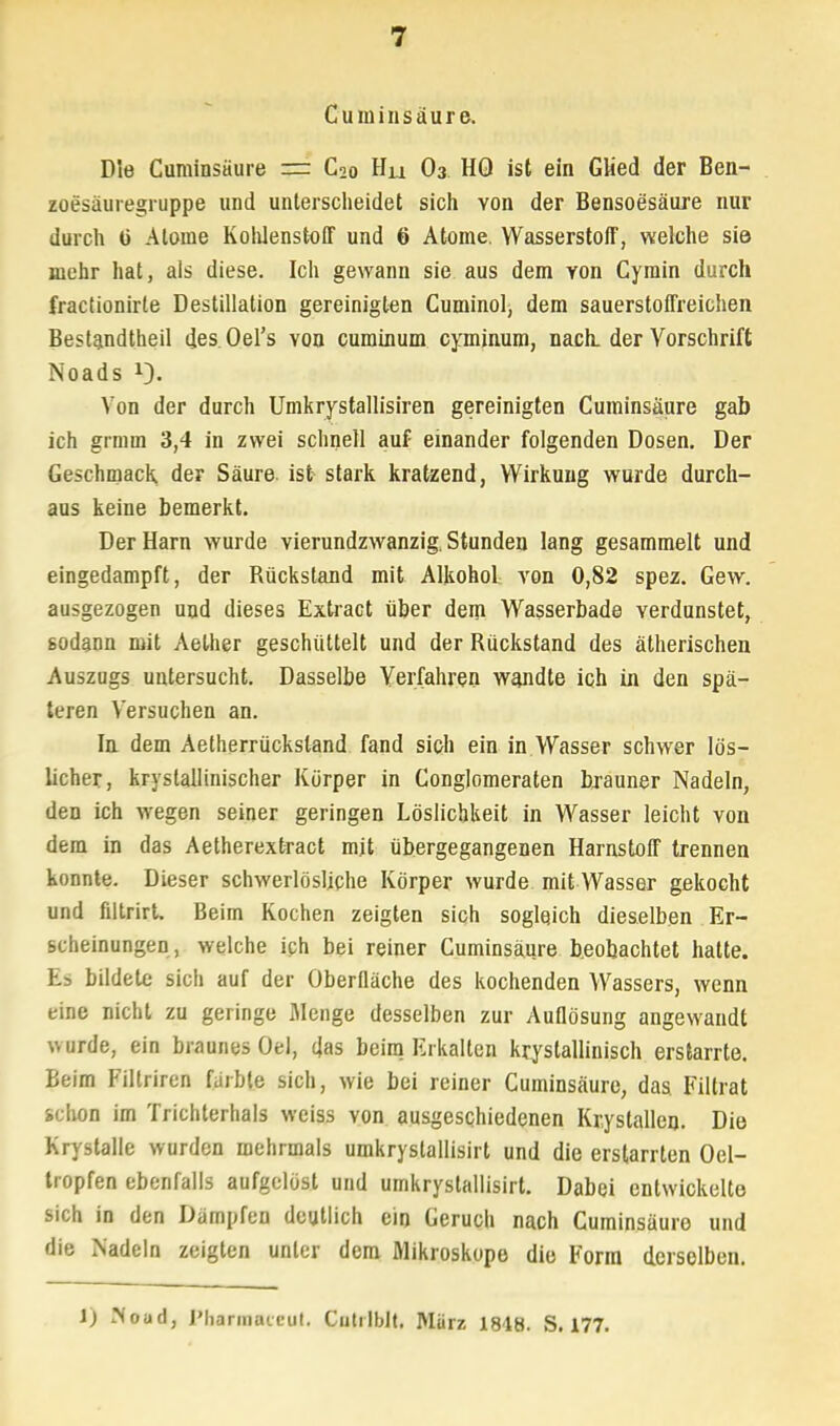 Cuminsäure. Die Cuminsäure = C2o Hu O3 HO ist ein Glied der Ben- zoesäuregruppe und unterscheidet sich Yon der Bensoesäure nur durch ü Atome Kohlenstoff und 6 Atome. Wasserstoff, welche sie mehr hat, als diese. Ich gewann sie aus dem yon Cymin durch fractionirle Destillation gereinigten Cuminol, dem sauerstoffreichen Bestandteil des. Oers von cuminum cyminum, nach, der Vorschrift Noads x3. Von der durch Umkrystallisiren gereinigten Cuminsäure gab ich grmm 3,4 in zwei schnell auf einander folgenden Dosen. Der Geschmack, der Säure, ist stark kratzend, Wirkung wurde durch- aus keine bemerkt. Der Harn wurde vierundzwanzig. Stunden lang gesammelt und eingedampft, der Rückstaud mit Alkohol von 0,82 spez. Gew. ausgezogen und dieses Extract über dem Wasserbade verdunstet, 6odann mit Aelher geschüttelt und der Rückstand des ätherischen Auszugs untersucht. Dasselbe Verfahren wandte ich in den spä- teren Versuchen an. In dem Aetherrückstand fand sich ein in Wasser schwer lös- licher, kryslallinischer Körper in Conglomeraten brauner Nadeln, den ich wegen seiner geringen Löslichkeit in Wasser leicht von dem in das Aetherextract mit übergegangenen Harnstoff trennen konnte. Dieser schwerlösliche Körper wurde mit Wasser gekocht und filtrirt. Beim Kochen zeigten sich soglqich dieselben Er- scheinungen, welche ich bei reiner Cuminsäure beobachtet hatte. Es bildete sich auf der Oberfläche des kochenden Wassers, wenn eine nicht zu geringe Menge desselben zur Auflösung angewandt wurde, ein braunes Oel, das beim Erkalten kristallinisch erstarrte. Beim Filtriren färbte sich, wie bei reiner Cuminsäure, das Filtrat schon im Trichterhals weiss von ausgeschiedenen Krystallen. Die Krystalle wurden mehrmals umkrystallisirt und die erstarrten Oel- tropfen ebenfalls aufgelöst und umkrystallisirt. Dabei entwickelte sich in den Dämpfen deutlich ein Geruch nach Cuminsäure und die Nadeln zeigten unler dem Mikroskope die Form derselben. 1) ?<oad, Pharmaicul. Cutilblt. Mürz 1818. S. 177.