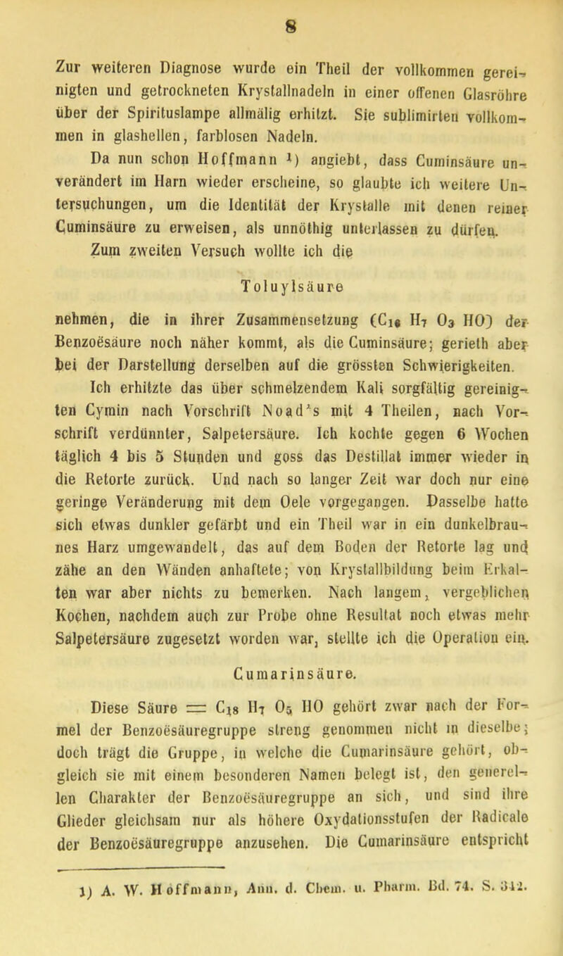 Zur weiteren Diagnose wurde ein Theil der vollkommen gerei- nigten und getrockneten Krystallnadeln in einer offenen Glasröhre über der Spirituslampe allmälig erhitzt. Sie sublimirten vollkom- men in glashellen, farblosen Nadeln. Da nun schon Hoffmann *) angiebt, dass Cuminsäure un- verändert im Harn wieder erscheine, so glaubte ich weitere Un- tersuchungen, um die Identität der Krystalle mit denen reiner Cuminsäure zu erweisen, als unnöthig unterlassen zu dürfeu. Zum zweiten Versuch wollte ich die Tolu ylsäure nehmen, die in ihrer Zusammensetzung (Cn H7 O3 HO) der Benzoesäure noch näher kommt, als die Cuminsäure; gerieth aber bei der Darstellung derselben auf die grössten Schwierigkeiten. Ich erhitzte das über schmelzendem Kali sorgfältig gereinig- ten Cymin nach Vorschrift Noad's mit 4 Theilen, nach Vor- schrift verdünnter, Salpetersäure. Ich kochte gegen 6 Wochen täglich 4 bis 5 Stunden und goss das Destillat immer wieder in, die Retorte zurück. Und nach so langer Zeit war doch nur eine geringe Veränderung mit dem Oele vorgegangen. Dasselbe hatte sich etwas dunkler gefärbt und ein Theil war in ein dunkelbrau- nes Harz umgewandelt, das auf dem Boden der Retorte lag und. zähe an den Wänden anhaftete; von Kryslallbildung beim Erkal- ten war aber nichts zu bemerken. Nach langem, vergeblichen Kochen, nachdem auch zur Probe ohne Resultat noch etwas mehr Salpetersäure zugesetzt worden war, stellte ich die Operation ein. Cumarinsäure. Diese Säure r= C18 H7 05 HO gehört zwar nach der For- mel der Benzoesäuregruppe streng genommen nicht in dieselbe; doch trägt die Gruppe, in welche die Cumarinsäure gehört, ob- gleich sie mit einem besonderen Namen belegt ist, den generel- len Charakter der Benzoesäuregruppe an sich, und sind ihre Glieder gleichsam nur als höhere Oxydalionsstufen der Badicale der Benzoesäuregruppe anzusehen. Die Cumarinsäure entspricht l) A. W. Hoffnian», Ann. d. Cliem. u. Pharm. Bd. 74. S. 342.