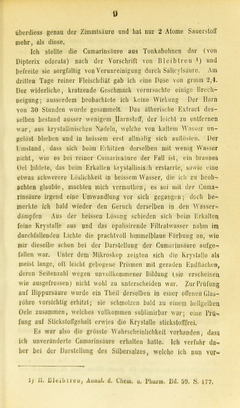 überdiess genau der Ziramtsäure und hat nur 2 Atome Sauerstoff mehr, als diese, Ich stellte die Cumarinsäure aus Tonkabohnen dar (von Dipterix odorata) nach der Vorschrift von Bleiblreu 1) und befreite sie sorgfältig von Verunreinigung durch Salicylsäurc. Am dritten Tage reiner Fleischdiät gab ich eine Do.se von grmin 2,4. Der widerliche, kratzende Geschmack verursachte einige Brech- neigung; ausserdem beobachtete ich keine Wirkung Der Harn von 30 Stunden wurde gesammelt. Das ätherische Extract des- selben bestand ausser wenigem Harnstoff, der leicht zu entfernen war, aus kristallinischen Nadeln, welche von kaltem Wasser un- gelöst blieben und in heissem erst alimälig sich auflösten. Der \ instand , dass sich beim Erhitzen derselben mit wenig Wasser nicht, wie es bei reiner Cumarinsäure der Fall ist, ein brauneis Oel bildete, das beim Erkalten krystglHnisch erstarrte, sowie eine etwas schwerere Lösliehkeit in heissem Wasser, die ich zu beob-: achten glaubte, machten mich vermuthen, es sei mit der Quma-* rinsäure irgend eine Umwandlung vor sich gegangen; doch be-^ merkte ich bald wieder den Geruch derselben in den Wasser-? dämpfen Aus der heissen Lösung schieden sich beim Erkalten, feine Krystalle aus und das opalisirende Filtratwasser nahm im durchfallenden Lichte die prachtvoll himmelblaue Färbung an, wie mir dieselbe schon bei der Darstellung der Cumarinsäure aufge-! fallen war. Unter dem Mikroskop zeigten sich die Krystalle als meist lange, oft leicht gebogene Prismen mit geraden Endflächen, deren Seitenzahl wegen unvollkommener Bildung (.sie erscheinen wie ausgefressen) nicht wohl zu unterscheiden war. ^ur Prüfung auf Hippursäure wurde ein Theil derselben ip einer offenen Glas- röhre vorsichtig erhitzt; sie schmolzen bald zu einem hellgelben. Üele zusammen, welches vollkommen sublimirbar war; eine Pru> fung auf Sticksloffgehalt erwies die Krystalle stickstofffrei. Es war also die grössle Wahrscheinlichkeit vorhanden, dnss ich unveränderte Cumarinsäure erhalten halle. Ich verfuhr da- her bei der Darstellung des Silbersalzes, welche ich nun vor« \) it. Llcibircu, Auiiai. d, i'iicui. u. Pharm. Bd. 59. S. n?,