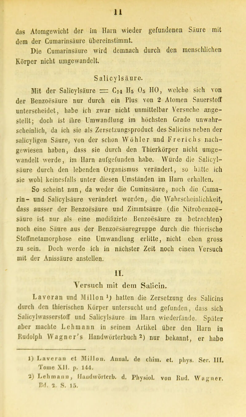 das Atomgewicht der im Harn wieder gefundenen Säure mit dem der Cumarinsäure übereinstimmt. Die Cumarinsäure wird demnach durch den menschlichen Körper nicht umgewandelt. Salicylsäure. Mit der Salicylsäure r= Ch H5 05 HO, welche sich von der Benzoesäure nur durch ein Plus von 2 Atomen Sauerstoff unterscheidet, habe ich zwar nicht unmittelbar Versuche ange- stellt; doch ist ihre Umwandlung im höchsten Grade unwahr- scheinlich, da ich sie als Zersetzungsproduct des Salicins neben der salicyligen Säure, von der schon Wöhler und Frerichs nach- gewiesen haben, dass sie durch den Thierkörper nicht umge- wandelt werde, im Harn aufgefunden habe. Würde die Salicyl- säure durch den lebenden Organismus verändert, so hätte ich sie wohl keinesfalls unter diesen Umständen im Harn erhalten. So scheint nun, da weder die Cuminsäure, noch die Cuma- rin- nnd Salicylsäure verändert worden, die AVahrscheinliehkeit, dass ausser der Benzoesäure und Zimratsäure (die Nitrobenzoe- säure ist nur als eine modifizirte Benzoesäure zu betrachten) noch eine Säure aus der Benzoesäuregruppe durch die thierische Stoffmetamorphose eine Umwandlung erlitte, nicht eben gross zu sein. Doch werde ich in nächster Zeit noch einen Yersucli mit der Anissäure anstellen. II. Versuch mit dem Salicin. Laveran und Millon 1) halten die Zersetzung dos Salicins durch den thierischen Körper untersucht und gefunden, dass sich Salicylwasserstoff und Salicylsäure im Harn wiederfände. Später aber machte Lehmann in seinem Artikel über den Harn in Rudolph Wagner's Handwörterbuch2) nur bekannt, er habe 1) Laveran et Millon. Annal. de cliim. et. pliys. Scr. III. Tome XII. p. 144. 1) Lehmann, llandwörtcrb. d. Physiol. von Rud. Wugner. Bd. 2. S. 15.