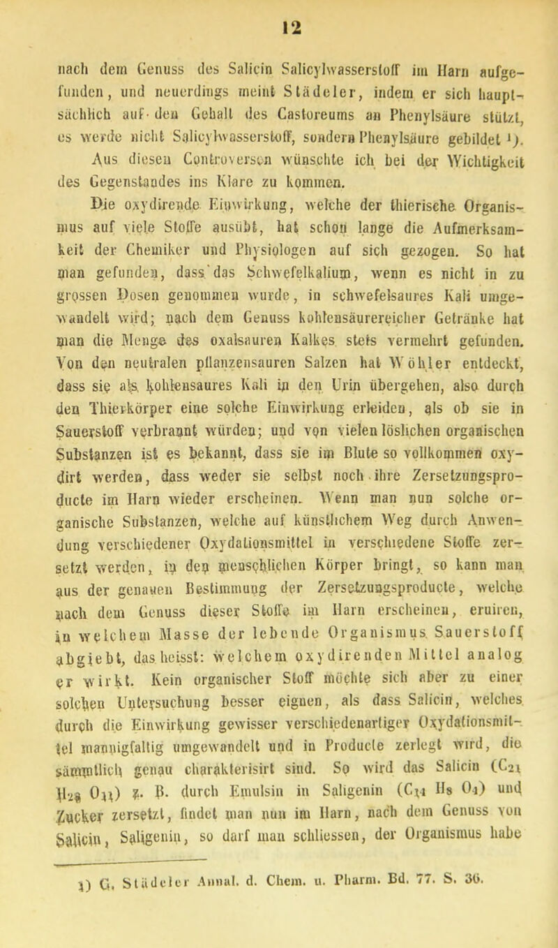 nach dem Genuss des Salicin Salicylwassersloff im Harn aufge- funden, und neuerdings ineint Slädeler, indem er sich haupt- sächlich auf - den Gehalt des Castoreums an Phenylsäure stützt, es werde nicht Salicylwasserstoff, sonder» Phenylsiiure gebildet i). Aus diesen Controversui wünschte ich bei der Wichtigkeit des Gegenstandes ins Klare zu kommen. Die oxydirende Einwirkung, welche der thierische Organis- mus auf viele Stoffe ausübt, hat schon lange die Aufmerksam- keit der Chemiker und Physiologen auf sich gezogen. So hat man gefunden, dass'das Schwefelkalium, wenn es nicht in zu grossen Dosen genommen wurde, in schwefelsaures Kali umge- wandelt wird; nach dem Genuss kohlensäurereicher Getränke hat man die Meng© des Oxalsäuren Kalkes stets vermehrt gefunden. Von den neutralen pllanzensauren Salzen hat Wohl er entdeckt, dass sie als, kohlensaures Kali in den Urin übergehen, also durch den Thierkörper eine solche Einwirkung erleiden, als ob sie in Sauerstoff verbrannt würden; und vpn vielen löslichen organischen Substanzen ist es bekannt, dass sie im Blute so vollkommen oxy- dirt werden, dass weder sie selbst noch ihre Zersetzungspro- duete im Harn wieder erscheinen. Wenn man nun solche or- ganische Substanzen, welche auf künstlichem Weg durch Anwen- dung verschiedener Oxydationsmittel in verschiedene Stoffe zer- setzt werden, in den menschlichen Körper bringt, so kann man aus der genauen Bestimmung der Zerselzuogsproducte, welche luach dem Genuss dieser Stoff«) im Harn erscheinen, eruiren, *n welchem Masse der lebende Organismus. Sauerstoff, abgiebt, das heisst: welchem oxydirenden Mittel analog er wii'kt. Kein organischer Stoff möchte sich aber zu einer solchen Untersuchung besser eignen, als dass Salicin, welches durch die Einwirkung gewisser verschiedenartiger Oxydationsmit- tel mannigfaltig umgewandelt und in Producle zerlegt vrird, diu sämrollich. genau charakterisirt sind. So wird das Salicin (C21 \h% 0^) z. B- durch Emulsin in Saligenin (C*4 Hs Oj) und Zucker zersetzt, findet man nun im Harn, nach dem Genuss von Salicin, Saligenin, so darf mau schliessen, der Organismus habe }) G. Städeler Aonal. d. Chem. u. Pharm. Bd, 77. S. 3t>.