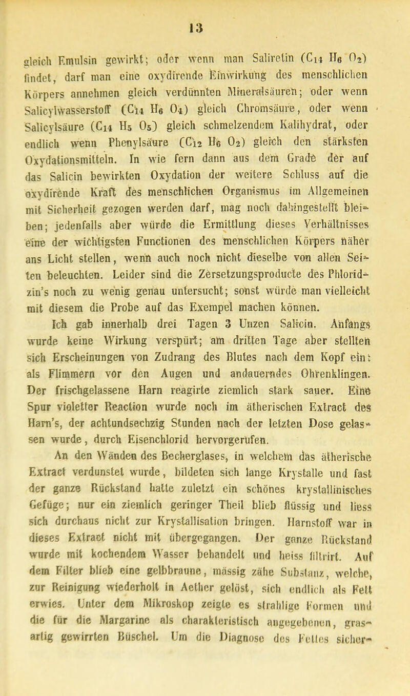 gleich Emulsin gewirkt; oder wenn man Salireün (Cu Ho 02) findet, darf man eine oxydirende Einwirkung des menschlichen Körpers annehmen gleich verdünnten Mhieralsäureh; oder wenn SalicvlwasserstofF (Cl4 He O4) gleich Chromsäure, oder wenn Salicylsäure (Cu H5 O5) gleich schmelzendem Kalihydrat, oder endlich wenn Phenylsäure QC\i Ho O2) gleich den stärksten Oxydationsmitteln. In wie fern dann aus dem Grade der auf das Salicin bewirkten Oxydation der weitere Schluss auf die oxydirende Kraft des menschlichen Organismus im Allgemeinen mit Sicherheit gezogen werden darf, mag noch dahingestellt bleic- hen; jedenfalls aber würde die Ermittlung dieses Verhältnisses eine der wichtigsten Functionen des menschlichen Körpers näher ans Licht stellen, wenn auch noch nicht dieselbe von allen Sei- ten beleuchten. Leider sind die Zersetzungsproducte des Phlorid^ zin's noch zu wenig genau untersucht; sonst würde man vielleicht mit diesem die Probe auf das Exempel machen können. Ich gab innerhalb drei Tagen 3 Unzen Salicin. Anfangs wurde keine Wirkung verspürt; am dritten Tage aber stellten sich Erscheinungen von Zudrang des Blutes nach dem Kopf ein: als Flimmern vor den Augen und andauerndes Ohrenklingen. Der frischgelassene Harn reagirte ziemlich stark sauer. Eine Spur violetter Reaction wurde noch im ätherischen Extract des Harn's, der achtundsechzig Stunden nach der letzten Dose geläs* sen wurde, durch Eisenchlorid hervorgerufen. An den Wänden des BecherglaseSj in welchem das ätherische Extract verdunstet wurde, bildeten sich lange Krystalle und fast der ganze Rückstand halte zuletzt ein schönes krystallinisches Gefüge; nur ein ziemlich geringer Theil blieb flüssig und liess sich durchaus nicht zur Krystallisation bringen. Harnstoff war in dieses Extract nicht mit übergegangen. Der ganze Rückstand wurde mit kochendem Wasser behandelt und heiss lillrirt. Auf dem Filter blieb eine gelbbraune, massig zähe Substanz, welch?, zur Reinigung wiederholt in Acthcr gelöst, sich endlich als Fell erwies. Unter dem Mikroskop zeigte es slrahligc Formen und die für die Margarine als charakteristisch angegebenen, gras- artig gewirrten Büschel. Um die Diagnose des Felles sicher-