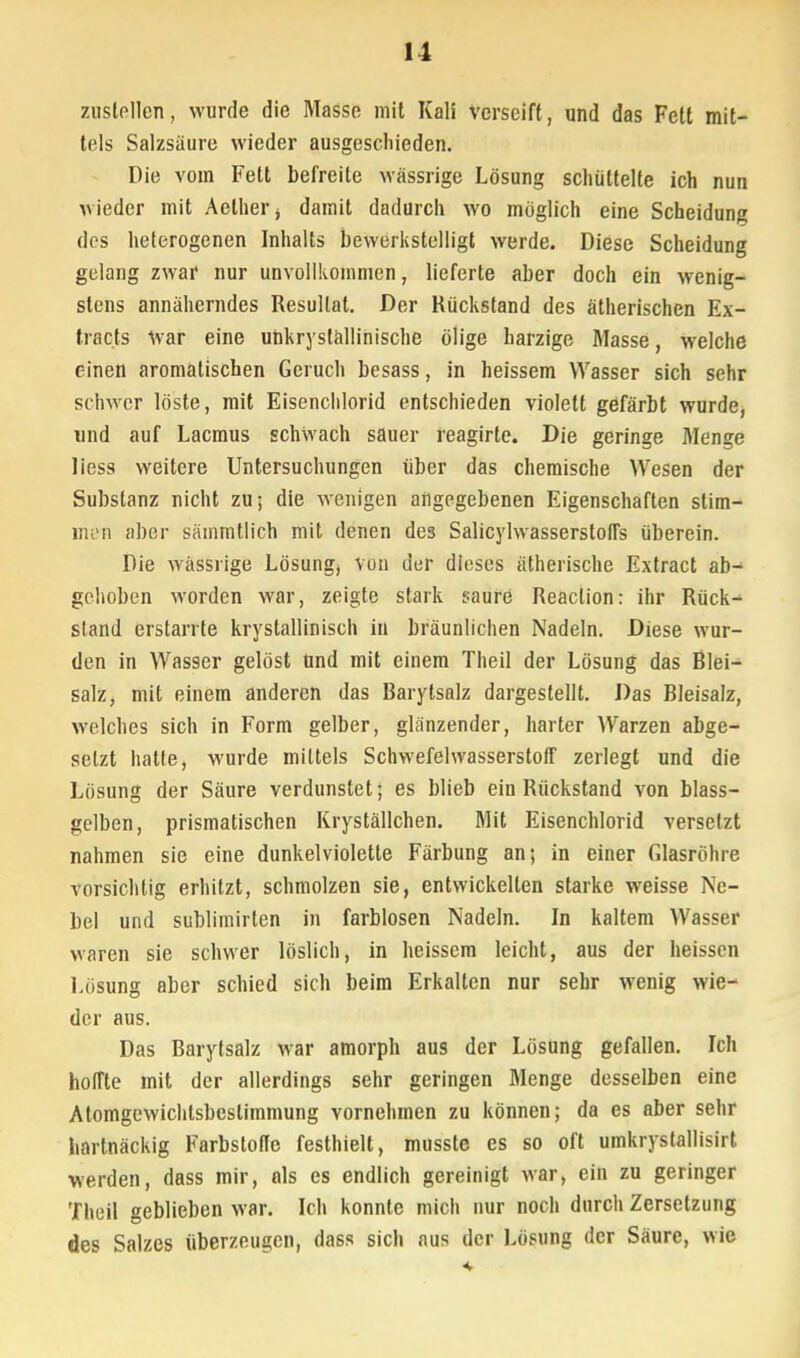 zustellen, wurde die Masse mit Kali verseift, und das Fett mit- tels Salzsäure wieder ausgeschieden. Die vom Fett befreite wässrige Lösung schüttelte ich nun wieder mit Aelhei'j damit dadurch wo möglich eine Scheidung des heterogenen Inhalts bewerkstelligt werde. Diese Scheidung gelang zwaf nur unvollkommen, lieferte aber doch ein wenig- stens annäherndes Resultat. Der Rückstand des ätherischen Ex- tracts war eine uhkryslällinische ölige harzige Masse, welche einen aromatischen Geruch besass, in heissem Wasser sich sehr schwer löste, mit Eisenchlorid entschieden violett gefärbt wurde, und auf Lacmus schwach sauer reagirte. Die geringe Menge liess weitere Untersuchungen über das chemische Wesen der Substanz nicht zu; die wenigen angegebenen Eigenschaften stim- men aber sämmtlich mit denen des SalicylwasserstolTs überein. Die wässrige Lösungj von der dieses ätherische Extract ab- gehoben worden war, zeigte stark saure Reaction: ihr Rück- stand erstarrte krystallinisch in bräunlichen Nadeln. Diese wur- den in Wasser gelöst tind mit einem Theil der Lösung das Blei- salz, mit einem anderen das Barytsalz dargestellt. Das Bleisalz, welches sich in Form gelber, glänzender, harter Warzen abge- setzt halte, wurde mittels Schwefelwasserstoff zerlegt und die Lösung der Säure verdunstet; es blieb ein Rückstand von blass- gelben, prismatischen Kryställchen. Mit Eisenchlorid versetzt nahmen sie eine dunkelviolette Färbung an; in einer Glasröhre vorsichtig erhitzt, schmolzen sie, entwickelten starke weisse Ne- bel und sublimirten in farblosen Nadeln. In kaltem Wasser waren sie schwer löslich, in heissem leicht, aus der heissen Lösung aber schied sich beim Erkalten nur sehr wenig wie- der aus. Das Barytsalz war amorph aus der Lösung gefallen. Ich hoffte mit der allerdings sehr geringen Menge desselben eine Atomgewichlsbcslimmung vornehmen zu können; da es aber sehr hartnäckig Farbstoffe festhielt, musste es so oft umkrystallisirt werden, dass mir, als es endlich gereinigt war, ein zu geringer Theil geblieben war. Ich konnte mich nur noch durch Zersetzung des Salzes überzeugen, dass sich aus der Lösung der Säure, wie