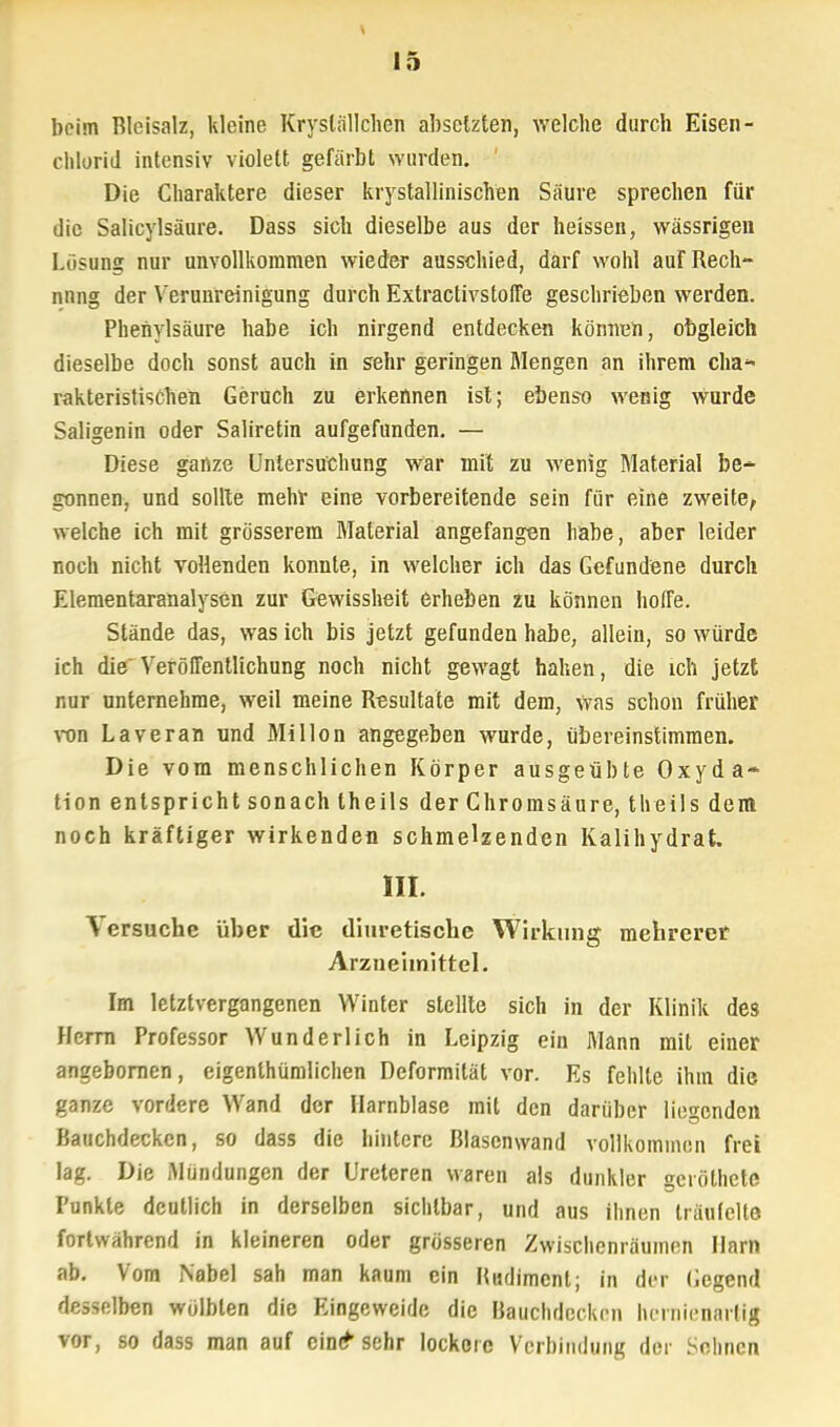 V 15 beim Bleisalz, kleine Kryslällchen absetzten, welche durch Eisen - Chlorid intensiv violett gefärbt wurden. Die Charaktere dieser krystallinischen Säure sprechen für die Salicylsäure. Dass sich dieselbe aus der heissen, wässrigen Losung nur unvollkommen wieder ausschied, darf wohl aur Rech- nung der Verunreinigung durch Extractivstoffe geschrieben werden. Phenylsäure habe ich nirgend entdecken können, obgleich dieselbe doch sonst auch in sehr geringen Mengen an ihrem cha- rakteristischen Geruch zu erkennen ist; ebenso wenig wurde Saligenin oder Saliretin aufgefunden. — Diese ganze Untersuchung war mit zu wenig Material be- gönnen, und sollte mehr eine vorbereitende sein für eine zweite, welche ich mit grösserem Material angefangen habe, aber leider noch nicht vollenden konnte, in welcher ich das Gefundene durch Elementaranalysen zur Gewissheit erheben zu können hoffe. Stände das, was ich bis jetzt gefunden habe, allein, so würde ich die'Veröffentlichung noch nicht gewagt haben, die ich jetzt nur unternehme, weil meine Resultate mit dem, was schon früher von Laveran und Millon angegeben wurde, übereinstimmen. Die vom menschlichen Körper ausgeübte Oxyda- tion entspricht sonach theils der Chromsäure, theils dem noch kräftiger wirkenden schmelzenden Kalihydrat. III. \ ersuche über die diuretische Wirkung mehrerer Arzneimittel. Im letztvergangenen Winter stellte sich in der Klinik des Herrn Professor Wunderlich in Leipzig ein Mann mit einer angebornen, eigenthümlichen Deformität vor. Es fehlte ihm die ganze vordere Wand der Harnblase mit den darüber liegenden Bauchdecken, so dass die hintere Blascnwand vollkommen frei lag. Die Mündungen der Ureteren waren als dunkler geröthete Funkte deutlich in derselben sichtbar, und aus ihnen träufelte fortwährend in kleineren oder grösseren Zwischenräumen Harn ab. Vom Nabel sah man kaum ein lUulimcnt; in der Gegend desselben wölbten die Eingeweide die Bauchdecken hornienarlig vor, so dass man auf eine* sehr lockere Vermittlung der Söhnen