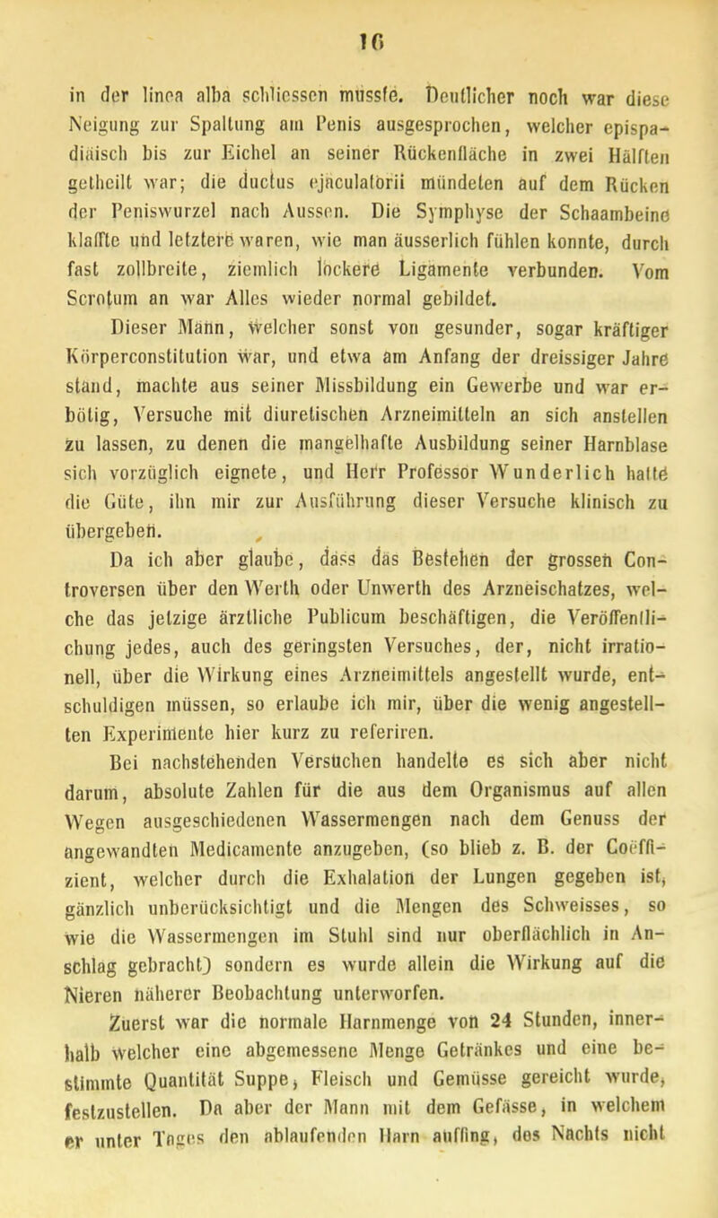 10 in clor linoa alba schlicsscn mussfe. Deutlicher noch war diese Neigung zur Spaltung am Penis ausgesprochen, welcher epispa- diäisch bis zur Eichel an seiner Rückentläche in zwei Hälften gethcilt war; die duetus ejaculatörii mündeten auf dem Rücken der Peniswurzel nach Aussen. Die Symphyse der Schaambeine klaffte und letztere waren, wie man äusserlich fühlen konnte, durch fast zollbreite, ziemlich lockere Ligamente verbunden. Vom Scrotum an war Alles wieder normal gebildet. Dieser Mann, welcher sonst von gesunder, sogar kräftiger Kiirperconstitution war, und etwa am Anfang der dreissiger Jahre stand, machte aus seiner Missbildung ein Gewerbe und war er- bolig, Versuche mit diuretischen Arzneimitteln an sich anstellen zu lassen, zu denen die mangelhafte Ausbildung seiner Harnblase sich vorzüglich eignete, und Herr Professor Wunderlich haltö die Güte, ihn mir zur Ausführung dieser Versuche klinisch zu übergeben. Da ich aber glaube, dass das Bestehen der grosseh Con- troversen über den Werth oder Unwerth des Arzneischatzes, wel- che das jetzige ärztliche Publicum beschäftigen, die Veröffentli- chung jedes, auch des geringsten Versuches, der, nicht irratio- nell, über die Wirkung eines Arzneimittels angestellt wurde, ent^ schuldigen müssen, so erlaube ich mir, über die wenig angestell- ten Experimente hier kurz zu referiren. Bei nachstehenden Versuchen handelte es sich aber nicht darum, absolute Zahlen für die aus dem Organismus auf allen Wegen ausgeschiedenen Wassermengen nach dem Genuss der angewandten Medicamente anzugeben, (so blieb z. B. der Coöffi- zient, welcher durch die Exhalation der Lungen gegeben ist, gänzlich unberücksichtigt und die Mengen des Schweisses, so wie die Wassermengen im Stuhl sind nur oberflächlich in An- schlag gebracht} sondern es wurde allein die Wirkung auf die Nieren näherer Beobachtung unterworfen. Zuerst war die normale Harnmenge von 24 Stunden, inner- halb Welcher eine abgemessene Menge Getränkes und eine be- stimmte Quantität Suppe, Fleisch und Gemüsse gereicht wurde, festzustellen. Da aber der Mann mit dem Gefässe, in welchem er unter Tniies den ablaufenden Harn auffing, des Nachts nicht