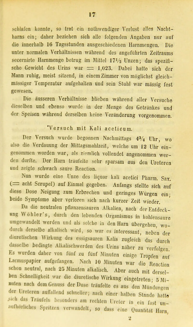 schlafen konnte, so trat ein notwendiger Verlust alles Nacht- harns ein; daher beziehen sich alle folgenden Angaben nur auf die innerhalb 16 Tagsstunden ausgeschiedenen Harnmengen. Die unter normalen Verhältnissen während des angeführten Zeitraums secernirte Harnmenge betrug im Mittel l7Vz Unzen; das spezifi- sche Gewicht des Urins war zs 1,023. Dabei hatte sich der Mann ruhig, meist sitzend, in einem Zimmer von möglichst gleich- massiger Temperatur aufgehalten und sein Stuhl war massig fest gewesen. Die äusseren Verhältnisse blieben während aller Versuche dieselben und ebenso wurde in der Menge des Getränkes und der Speisen während derselben keine Veränderung vorgenommen. Versuch mit Kali aceticum. Der Versuch wurde begonnen Nachmittags 43A Uhr, wo also die Verdauung der Mittagsmahlzeit, welche um 12 Uhr ein- genommen worden war, als zipmlich vollendet angenommen wer- den durfte. Der Harn träufelte sehr sparsam aus den Ureteren und zeigte schwach saure Reaction. Nun wurde eine Unze des liqäor kali acetici Pharm. Sax. (_= acht ScrupeO auf Einmal gegeben. Anfangs stellte sich auf diese Dose Neigung zum Erbrechen und geringes Würgen ein; beide Symptome aber verloren sich nach kurzer Zeit wieder. Da die neutralen pflanzensauren Alkalien, nach der Entdeck- ung Wo hier' s, durch den lebenden Organismus in kohlensaure umgewandelt werden und als solche in den Harn übergehen, wo- durch derselbe alkalisch wird, so war es interessant, neben der diuretischen Wirkung des essigsauren Kalis zugleich das durch dasselbe bedingte Alkalischwerden des Urins näher zu verfolgen Es wurden daher von fünf zu fünf Minuten einige Tropfen auf Lacmuspapier aufgefangen. Nach 10 Minuten war die Reaction schon neutral, nach 25 Minuten alkalisch. Aber auch mit dersel- ben Schnelligkeit war die diuretische Wirkung eingetreten- 5Mi- nuten nach demGenuss der Dose träufelte es aus den Mündungen der Ureteren aufTallend schneller; nach einer halben Stnndo halt« M( h das Träufeln h^onders am rechten Ureter in ein fast un- aufhörliches Spritzen verwandelt, so dass eine Quantität Harn, 2