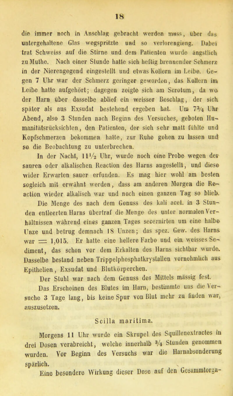 die immer noch in Anschlag gebracht werden mHss, über das untergehaltene Glas wegspritzte und so verlorengieng. Dabei trat Schweiss auf die Stirne und dem Patienten wurde ängstlich zuMuthe. Nach einer Stunde hatte sich heftig brennender Schmerz in der Nierengegend eingestellt und etwas Kollern im Leibe. Ge- gen 7 Uhr war der Schmerz geringer geworden, das Kollern im Leibe hatte aufgehört; dagegen zeigte sich am Scrotum, da wo der Harn über dasselbe ablief ein weisser Beschlag, der sich später als aus Exsudat bestehend ergeben hat. Um 73/4 Uhr Abend, also 3 Stunden nach Beginn des Versuches, geboten Hu- manitätsrücksichten, den Patienten, der sich sehr matt fühlte und Kopfschmerzen bekommen hatte, zur Muhe geheß zu lassen und so die Beobachtung zu unterbrechen. In der Nacht, 11 V-z Uhr, wurde noch eine Probe wegen der sauren oder alkalischen Reaction des Harns angestellt, und diese wider Erwarten sauer erfunden. Es mag hier wohl am besten sogleich mit erwähnt werden, dass am anderen Morgen die Re- action wieder alkalisch war und noch einen ganzen Tag so blieb. Die Menge des nach dem Genuss des kali acet. in 3 Stun- den entleerten Harns übertraf die Menge des unter normalen Ver- hältnissen während eines ganzen Tages secernirten um eine halbe Unze und betrug demnach 18 Unzen; das spez. Gew. des Harns war == 1,015. Er hatte eine hellere Farbe und ein weisses Se- diment, das schon vor dem Erkalten des Harns sichtbar wurde. Dasselbe bestand neben Trippelphosphatkrystallen vornehmlich aus Epithelien, Exsudat und Blutkörperchen. Der Stuhl war nach dem Genuss des Mittels massig fest. Das Erscheinen des Blutes im Harn, bestimmte uns die Ver- suche 3 Tage lang, bis keine Spur von Blut mehr zu finden war, auszusetzen. Scilla maritima. Morgens 11 Uhr wurde ein Skrupel des Squillenextractes in drei Dosen verabreicht, welche innerhalb 3A Stunden genommen wurden. Vor Beginn des Versuchs war die Harnabsonderung spärlich. Eine besondere Wirkung dieser Dose auf den Gcsammtorga-