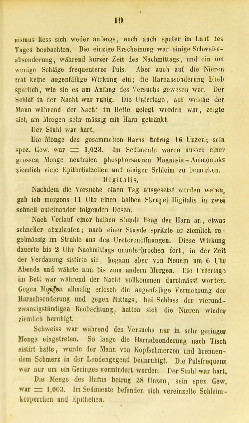 t 1<> nismus Hess sich weder anfangs, noch auch später im Lauf des Tages beobachten. Die einzige Erscheinung war einige Schweiss- absonderung, während kurzer Zeit des Nachmittags, und ein um wenige Schläge frequenterer Pub- Aber auch auf die Nieren trat keine augenfällige Wirkung ein; die Harnabsonderung blieb spärlich, wie sie es am Anfang des Versuchs gewesen war. Der Schlaf in der Nacht war ruhig. Die Unterlage, auf welche der Mann während der Nacht im Bette gelegt worden war, zeigte sich am Morgen sehr mässig mit Harn getränkt. Der Stuhl war hart. Die Menge des gesammelten Harns betrug 16 Unzen; sein spez. Gew. war = 1,023. Im Sedimente waren ausser einer grossen Menge neutralen phusphorsauren Magnesia^ Ammoniaks ziemlich viele Epühelialzellen und einiger Schleim zu bemerken. Digitalis. Nachdem die Versuohe einen Tag ausgesetzt worden waren, gab ich morgens 11 Uhr einen halben Skrupel Digitalis in zwei schnell aufeinander folgenden Dosen. Nach Verlauf einer halben Stunde fieng der Harn an, etwas schneller abzulaufen; nach einer Stunde spritzte er ziemlich re-* gelmässig im Strahle aus den Ureterenöfftiungen. Diese Wirkung dauerte bis 2 Uhr Nachmittags ununterbrochen fort; in der Zeit der Verdauung sistirte sie, begann aber von Neuem um 0 Uhr Abends und währte nun bis zum andern Morgen. Die Unterlage im Bett war während der Nacht vollkommen durchnässt worden. Gegen MqsgVi allmälig erlosch die augenfällige Vermehrung der Harnabsonderung und gegen Mittags, bei Schluss der vierund- zwanzigstündigen Beobachtung, hallen sich die Nieren wieder ziemlich beruhigt. Schweiss war während des Versuohs nur in sehr geringer Menge eingetreten. So lange die Harnabsonderung nach Tisch sislirt hatte, wurde der Mann yon Kopfschmerzon und brennen- dem Schmerz in der Lendengegend beunruhigt. Die Pulsfrequenz war nur um ein Geringes vermindert worden. Der Stuhl war hart. Die Menge des Hafns betrug 38 Unzen, sein spez. Gow. war — 1,003. Im Sedimente befanden sich vereinzelte Schleim- kurpercueu und Epühclicn.