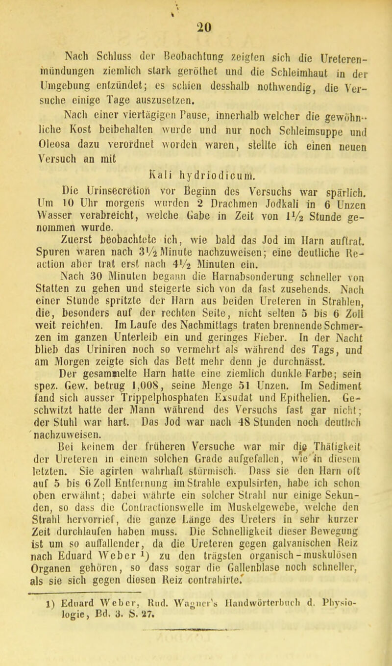 Nach Schluss der Beobachtung zeigten sich die Uretercn- miindungen ziemlich slark gerölhet und die Schleimhaut in der Umgebung entzündet; es schien desshalb nothwendig, die Ver- suche einige Tage auszusetzen. Nach einer viertägigen Tause, innerhalb welcher die gewöhn- liche Kost beibehalten wurde und nur noch Schleimsuppe und Oleosa dazu verordnet worden waren, stellte ich einen neuen Versuch an mit Kali hydriodicum. Die Urinsecretion vor Beginn des Versuchs war spärlich. Um 10 Uhr morgens wurden 2 Drachmen Jodkali in 6 Unzen Wasser verabreicht, welche Gabe in Zeit von IV2 Stunde ge- nommen wurde. Zuerst beobachtete ich, wie bald das Jod im Harn auftrat. Spuren waren nach 3 Vi*Minute nachzuweisen; eine deutliche Re- aclion aber trat erst nach 4V2 Minuten ein. Nach 30 Minuten begann die Harnabsonderung schneller von Statten zu gehen und steigerte sich von da fast zusehends. Nach einer Stunde spritzte der Harn aus beiden Ureleren in Strahlen, die, besonders auf der rechten Seite, nicht selten 5 bis 6 Zoll weit reichten. Im Laufe des Nachmittags traten brennende Schmer- zen im ganzen Unterleib ein und geringes Fieber. In der Nacht blieb das Uriniren noch so vermehrt als während des Tags, und am Morgen zeigte sich das Bett mehr denn je durchnässt. Der gesammelte Harn halle eine ziemlich dunkle Farbe; sein spez. Gew. betrug 1,008, seine Menge 51 Unzen. Im Sediment fand sich ausser Trippelphosphaten Exsudat und Rpithelien. Ge- schwitzt hatte der Mann während des Versuchs fast gar nie!,!; der Stuhl war hart. Das Jod war nach 48 Stunden noch deutlich nachzuweisen. Bei keinem der früheren Versuche war mir die Thätigkeit der Ureleren in einem solchen Grade aufgefallen, wie in diesem letzten. Sie agirlen wahrhaft Stürmisch. Dass sie den Harn oft auf 5 bis ü Zoll Entfernung im Strahle expulsirten, habe ich schon oben erwähnt; dabei währte ein solcher Strahl nur einige Sekun- den, so dass die Conlraclionswclle im Muskelgewebe, welche den Strahl hervorrief, die ganze Länge des Ureters in sehr kurzer Zeit durchlaufen haben muss. Die Schnelligkeit dieser Bewegung ist um so auffallender, da die Ureleren gegen galvanischen Reiz nach Eduard Weber 1) zu den trägsten organisch-muskulösen Organen gehören, so dass sogar die Gallenblase noch schneller, als sie sich gegen diesen Beiz contrahirte.' 1) Eduard Weber, Und. Wagner'« Handwörterbuch d. Physio- logie, Bd. 3. S. 27.