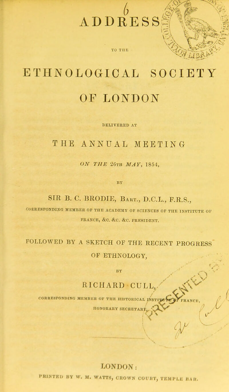 ADDRESS TO THE ETHNOLOGICAL SOCIETY OF LONDON DELIVERED AT THE ANNUAL MEETING OAT THE 26th MAY, 1854, Br SIR B. C. BRODIE, Bart., D.C.L., F.R.S., CORRESPONDING MEMBER OF THE ACADEMY OF SCIENCES OF THE INSTITUTE OF FRANCE, &C. &C. &C. PRESIDENT. FOLLOWED BY A SKETCH OF THE RECENT PROGRESS OF ETHNOLOGY, ■ RICHARD CULL, *^V^ CORRESPOWDINO MF.MBBB OF THE niBTOIUCAr^NSTi™£jjJVnl ANCE, / ' - nOSORAUY SECRETAR*^ P Of LONDON: I'Rimtkh BY W. Mi WATTS, cnowN OOVM, TflMPLfl HAH.