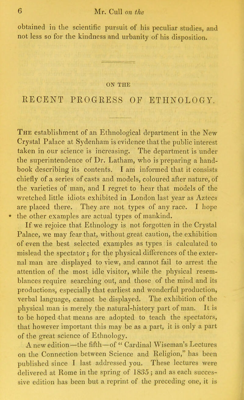 obtained in the scientific pursuit of his peculiar studies, and not less so for the kindness and urbanity of his disposition. ON THE RECENT PROGRESS OF ETHNOLOGY. The establishment of an Ethnological department in the New Crystal Palace at Sydenham is evidence that the public interest taken in our science is increasing. The department is under the superintendence of Dr. Latham, who is preparing a hand- book describing its contents. I am informed that it consists chiefly of a series of casts and models, coloured after nature, of the varieties of man, and I regret to hear that models of the wretched little idiots exhibited in London last year as Aztecs are placed there. They are not types of any race. I hope • the other examples are actual types of mankind. If we rejoice that Ethnology is not forgotten in the Crystal Palace, we may fear that, without great caution, the exhibition of even the best selected examples as types is calculated to mislead the spectator; for the physical differences of the exter- nal man are displayed to view, and cannot fail to arrest the attention of the most idle visitor, while the physical resem- blances require searching out, and those of the mind and its productions, especially that earliest and wonderful production, verbal language, cannot be displayed. The exhibition of the physical man is merely the natural-history part of man. It is to be hoped that means are adopted to teach the spectators, that however important this may be as a part, it is only a part of the great science of Ethnology. A new edition—the fifth—of  Cardinal Wiseman's Lectures on the Connection between Science and Religion, has been published since I last addressed you. These lectures were delivered at Rome in the spring of 1835 ; and as each succes- sive edition has been but a reprint of the preceding one, it is