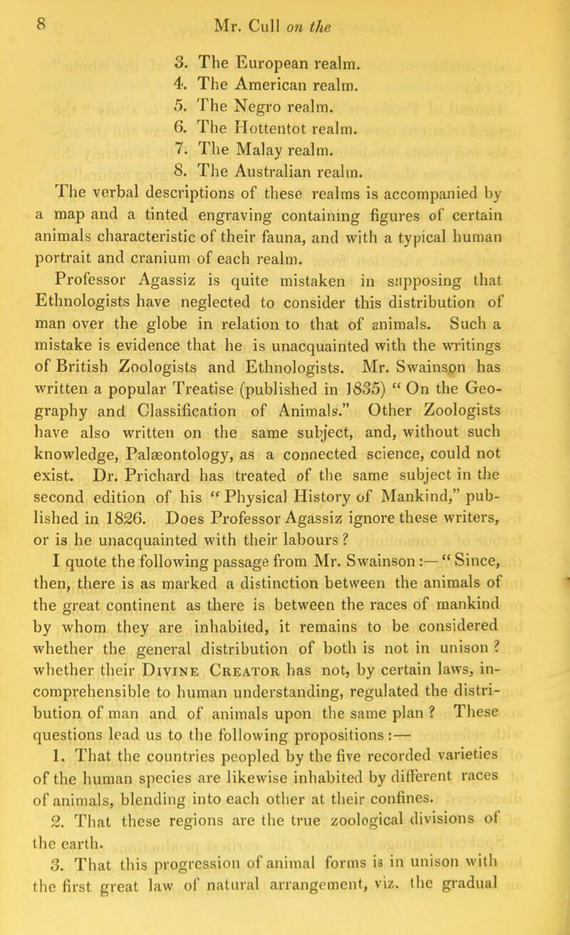 3. The European realm. 4. The American realm. 5. The Negro realm. 6. The Hottentot realm. 7. The Malay realm. 8. The Australian realm. The verbal descriptions of these realms is accompanied by a map and a tinted engraving containing figures of certain animals characteristic of their fauna, and with a typical human portrait and cranium of each realm. Professor Agassiz is quite mistaken in supposing that Ethnologists have neglected to consider this distribution of man over the globe in relation to that of animals. Such a mistake is evidence that he is unacquainted with the writings of British Zoologists and Ethnologists. Mr. Swainspn has written a popular Treatise (published in 1835)  On the Geo- graphy and Classification of Animals. Other Zoologists have also written on the same subject, and, without such knowledge, Palaeontology, as a connected science, could not exist. Dr. Prichard has treated of the same subject in the second edition of his  Physical History of Mankind, pub- lished in 1826. Does Professor Agassiz ignore these writers, or is he unacquainted with their labours ? I quote the following passage from Mr. Swainson :—  Since, then, there is as marked a distinction between the animals of the great continent as there is between the races of mankind by whom they are inhabited, it remains to be considered whether the general distribution of both is not in unison I whether their Divine Creator has not, by certain laws, in- comprehensible to human understanding, regulated the distri- bution of man and of animals upon the same plan ? These questions lead us to the following propositions:— 1. That the countries peopled by the five recorded varieties of the human species are likewise inhabited by different races of animals, blending into each other at their confines. 2. That these regions are the true zoological divisions of the earth. 3. That this progression of animal forms is in unison with the first great law of natural arrangement, viz. the gradual