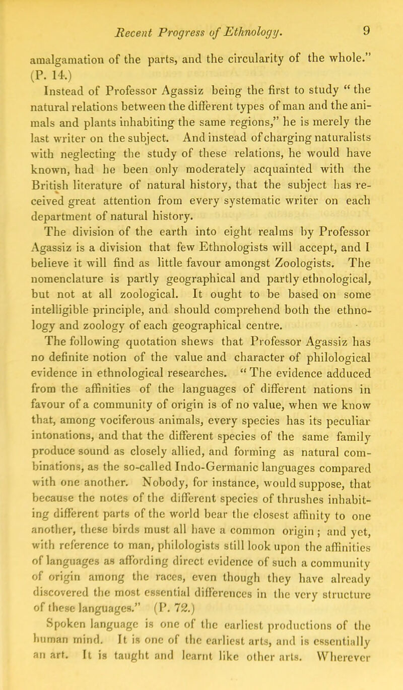 amalgamation of the parts, and the circularity of the whole. (P. 14.) Instead of Professor Agassiz being the first to study  the natural relations between the different types of man and the ani- mals and plants inhabiting the same regions, he is merely the last writer on the subject. And instead of charging naturalists with neglecting the study of these relations, he would have known, had he been only moderately acquainted with the British literature of natural history, that the subject has re- ceived great attention from every systematic writer on each department of natural history. The division of the earth into eight realms by Professor Agassiz is a division that few Ethnologists will accept, and I believe it will find as little favour amongst Zoologists. The nomenclature is partly geographical and partly ethnological, but not at all zoological. It ought to be based on some intelligible principle, and should comprehend both the ethno- logy and zoology of each geographical centre. The following quotation shews that Professor Agassiz has no definite notion of the value and character of philological evidence in ethnological researches.  The evidence adduced from the affinities of the languages of different nations in favour of a community of origin is of no value, when we know that, among vociferous animals, every species has its peculiar intonations, and that the different species of the same family produce sound as closely allied, and forming as natural com- binations, as the so-called Indo-Germanic languages compared with one another. Nobody, for instance, would suppose, that because the notes of the different species of thrushes inhabit- ing different parts of the world bear the closest affinity to one another, these birds must all have a common origin ; and yet, with reference to man, philologists still look upon the affinities of languages as affording direct evidence of such a community of origin among the races, even though they have already discovered the most essential differences in the very structure of these languages. (P. 72.) Spoken language is one of the earliest productions of the human mind. It is one of the earliest arts, and is essentially an art. It is taught and learnt like other arts. Wherever