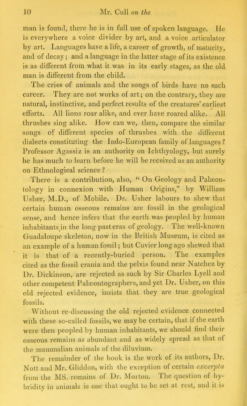 man is found, there he is in full use of spoken language. He is everywhere a voice divider by art, and a voice articulator by art. Languages have a life, a career of growth, of maturity, and of decay; and a language in the latter stage of its existence is as different from what it was in its early stages, as the old man is different from the child. The cries of animals and the songs of birds have no such career. They are not works of art; on the contrary, they are natural, instinctive, and perfect results of the creatures' earliest efforts. All lions roar alike, and ever have roared alike. All thrushes sing alike. How can we, then, compare the similar songs of different species of thrushes with the different dialects constituting the Indo-Eui-opean family of languages ? Professor Agassiz is an authority on Ichthyology, but surely he has much to learn before he will be received as an authority on Ethnological science ? There is a contribution, also,  On Geology and Palaeon- tology in connexion with Human Origins, by William Usher, M.D., of Mobile. Dr. Usher labours to shew that certain human osseous remains are fossil in the geological sense, and hence infers that the earth was peopled by human inhabitants in the long past eras of geology. The well-known Guadaloupe skeleton, now in the British Museum, is cited as an example of a human fossil; but Cuvier long ago shewed that it is that of a recently-buried person. The examples cited as the fossil crania and the pelvis found near Natchez by Dr. Dickinson, are rejected as such by Sir Charles Lyell and other competent Palasontographers, and yet Dr. Usher, on this old rejected evidence, insists that they are true geological fossils. Without re-discussing the old rejected evidence connected with these so-called fossils, we maybe certain, that if the earth were then peopled by human inhabitants, we should find their osseous remains as abundant and as widely spread as that of the mammalian animals of the diluvium. The remainder of the book is the work of its authors, Dr. Nott and Mr. Gliddon, with the exception of certain excerpta from the MS. remains of Dr. Morton. The question of hy- bridity in animals is one that ought to be set at rest, and it is