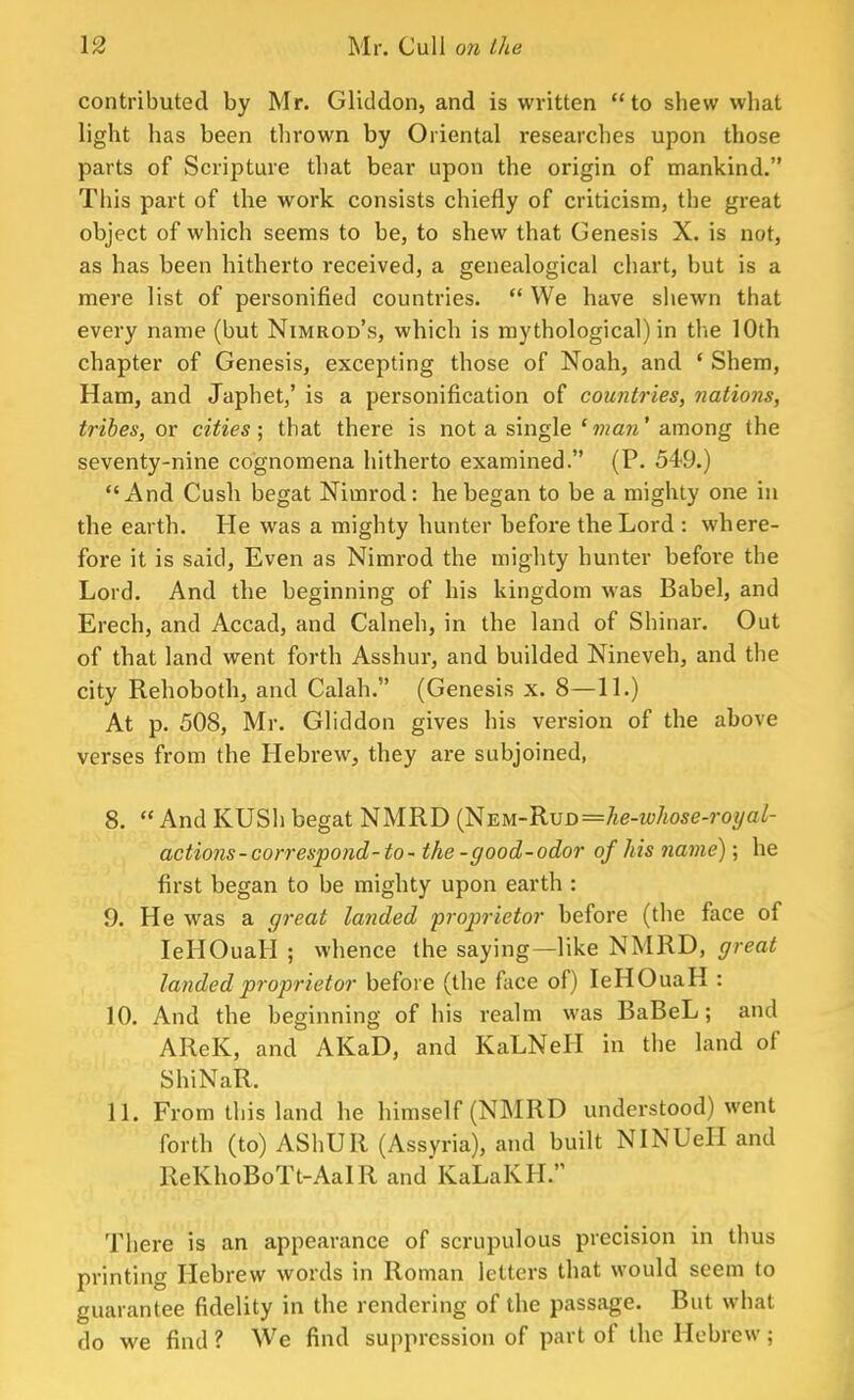 contributed by Mr. Gliddon, and is written to shew what light has been thrown by Oriental researches upon those parts of Scripture that bear upon the origin of mankind. This part of the work consists chiefly of criticism, the great object of which seems to be, to shew that Genesis X. is not, as has been hitherto received, a genealogical chart, but is a mere list of personified countries.  We have shewn that every name (but Nimrod's, which is mythological) in the 10th chapter of Genesis, excepting those of Noah, and ' Shem, Ham, and Japhet,' is a personification of countries, nations, tribes, ox cities; that there is not a single 1 man' among the seventy-nine cognomena hitherto examined. (P. 54-9.) And Cush begat Nimrod: he began to be a mighty one in the earth. He was a mighty hunter before the Lord : where- fore it is said, Even as Nimrod the mighty hunter before the Lord. And the beginning of his kingdom was Babel, and Erech, and Accad, and Calneh, in the land of Shinar. Out of that land went forth Asshur, and builded Nineveh, and the city Rehoboth, and Calah. (Genesis x. 8—11.) At p. 508, Mr. Gliddon gives his version of the above verses from the Hebrew, they are subjoined, 8.  And KUSh begat NMRD (NEM-RvD=he-whose-royal- actions-correspond-to- the-good-odor of his name); he first began to be mighty upon earth : 9. He was a great landed proprietor before (the face of IeHOuaH ; whence the saying—1 ike NMRD, great landed proprietor before (the face of) IeHOuaH : 10. And the beginning of his realm was BaBeL; and AReK, and AKaD, and KaLNell in the land of ShiNaR. 11. From this land he himself (NMRD understood) went forth (to) AShUR (Assyria), and built NINUeH and ReKhoBoTt-AaIR and'KaLaKH. There is an appearance of scrupulous precision in thus printing Hebrew words in Roman letters that would seem to guarantee fidelity in the rendering of the passage. But what do we find ? We find suppression of part of the Hebrew ;