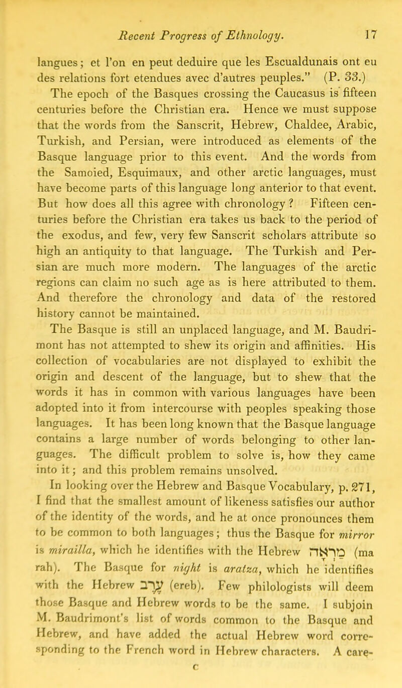 langues; et Ton en peut deduire que les Escualdunais ont eu des relations fort etendues avec d'autres peuples. (P. 33.) The epoch of the Basques crossing the Caucasus is fifteen centuries before the Christian era. Hence we must suppose that the words from the Sanscrit, Hebrew, Chaldee, Arabic, Turkish, and Persian, were introduced as elements of the Basque language prior to this event. And the words from the Samoied, Esquimaux, and other arctic languages, must have become parts of this language long anterior to that event. But how does all this agree with chronology ? Fifteen cen- turies before the Christian era takes us back to the period of the exodus, and few, very few Sanscrit scholars attribute so high an antiquity to that language. The Turkish and Per- sian are much more modern. The languages of the arctic regions can claim no such age as is here attributed to them. And therefore the chronology and data of the restored history cannot be maintained. The Basque is still an unplaced language, and M. Baudri- mont has not attempted to shew its origin and affinities. His collection of vocabularies are not displayed to exhibit the origin and descent of the language, but to shew that the words it has in common with various languages have been adopted into it from intercourse with peoples speaking those languages. It has been long known that the Basque language contains a large number of words belonging to other lan- guages. The difficult problem to solve is, how they came into it; and this problem remains unsolved. In looking over the Hebrew and Basque Vocabulary, p. 271, 1 find that the smallest amount of likeness satisfies our author of the identity of the words, and he at once pronounces them to be common to both languages; thus the Basque for mirror is mirailla, which he identifies with the Hebrew HN^D (ma T I ~ * rah). The Basque for night is aralza, which he identifies with the Hebrew 2$ (ereb). Few philologists will deem those Basque and Hebrew words to be the same. I subjoin M. Baudrimont's list of words common to the Basque and Hebrew, and have added the actual Hebrew word corre- sponding to the French word in Hebrew characters. A care- c