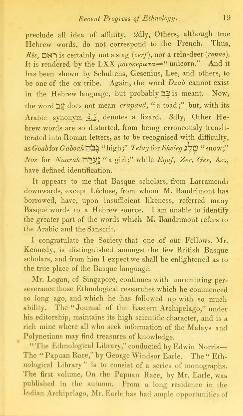 preclude all idea of affinity. 2dly, Others, although true Hebrew words, do not correspond to the French. Thus, Rk, QhH is certainly not a stag (cerf), nor a rein-deer (renne). It is rendered by the LXX fxovoKepcaTa= unicorn. And it has been shewn by Schultens, Gesenius, Lee, and others, to be one of the ox tribe. Again, the word Dzab cannot exist in the Hebi-ew language, but probably 12£ is meant. Now, the word HIi does not mean crapaud,  a toad; but, with its Arabic synonym denotes a lizard. 3dly, Other He- brew words are so distorted, from being erroneously transli- terated into Roman letters, as to be recognised with difficulty, as Goabfor GaboahHIS high; Telag for Sheleg Att) snow; Nas for Naarah XT^  a girl; while Ecjaf, Zer, Ger, &c, have defined identification. It appears to me that Basque scholars, from Larramendi downwards, except Lecluse, from whom M. Baudrimont has borrowed, have, upon insufficient likeness, referred many Basque words to a Hebrew source. I am unable to identify the greater part of the words which M. Baudrimont refers to the Arabic and the Sanscrit. I congratulate the Society that one of our Fellows, Mr. Kennedy, is distinguished amongst the few British Basque scholars, and from him I expect we shall be enlightened as to the true place of the Basque language. Mr. Logan, of Singapore, continues with unremitting per- severance those Ethnological researches which he commenced so long ago, and which he has followed up with so much ability. The Journal of the Eastern Archipelago, under his editorship, maintains its high scientific character, and is a rich mine where all who seek information of the Malays and Polynesians may find treasures of knowledge. The Ethnological Library, conducted by Edwin Norris— The  Papuan Race, by George Windsor Earle. The  Eth- nological Library  is to consist of a series of monographs. The first volume, On the Papuan Race, by Mr. Earle, was published in the autumn. From a long residence in the Indian Archipelago, Mr. Earle has had ample opportunities of