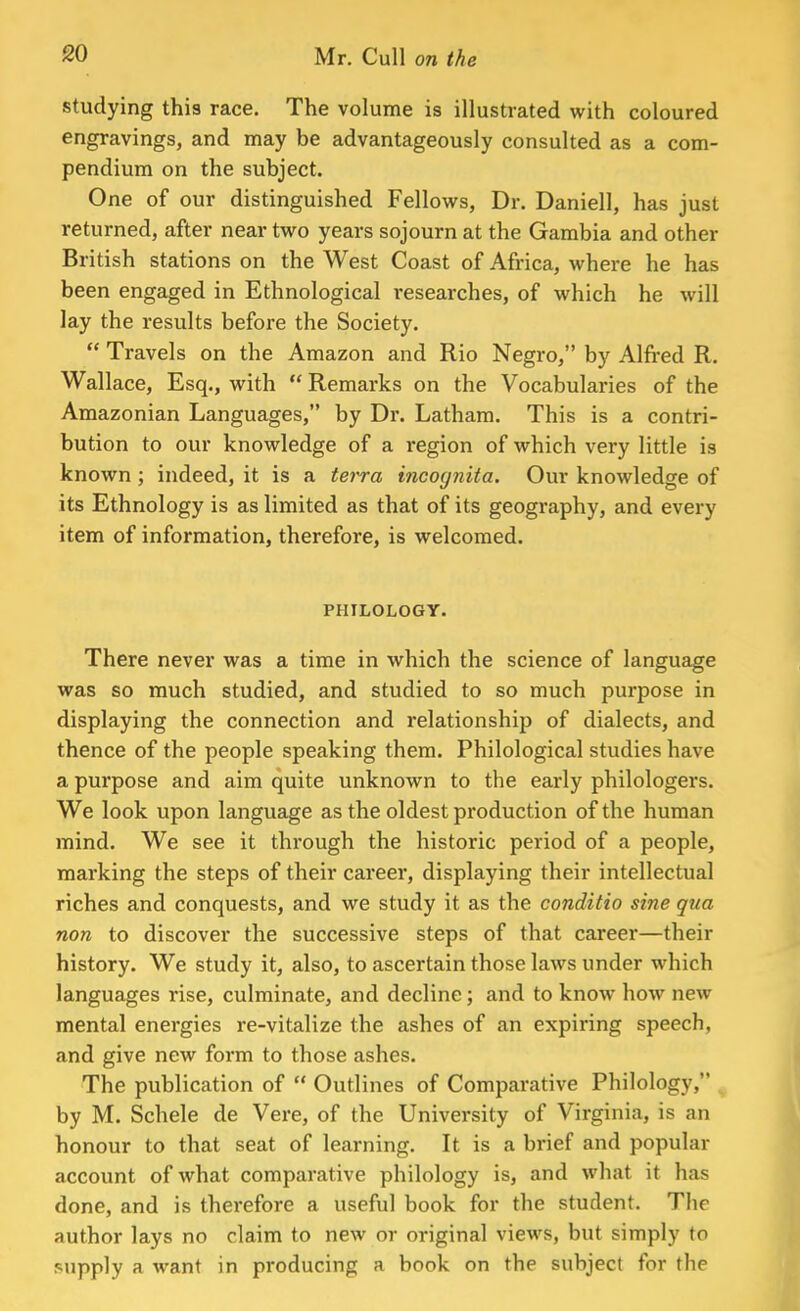 studying this race. The volume is illustrated with coloured engravings, and may be advantageously consulted as a com- pendium on the subject. One of our distinguished Fellows, Dr. Daniell, has just returned, after near two years sojourn at the Gambia and other British stations on the West Coast of Africa, where he has been engaged in Ethnological researches, of which he will lay the results before the Society.  Travels on the Amazon and Rio Negro, by Alfred R. Wallace, Esq., with  Remarks on the Vocabularies of the Amazonian Languages, by Dr. Latham. This is a contri- bution to our knowledge of a region of which very little is known; indeed, it is a tora incognita. Our knowledge of its Ethnology is as limited as that of its geography, and every item of information, therefore, is welcomed. PHILOLOGY. There never was a time in which the science of language was so much studied, and studied to so much purpose in displaying the connection and relationship of dialects, and thence of the people speaking them. Philological studies have a purpose and aim quite unknown to the early philologers. We look upon language as the oldest production of the human mind. We see it through the historic period of a people, marking the steps of their career, displaying their intellectual riches and conquests, and we study it as the conditio sine qua non to discover the successive steps of that career—their history. We study it, also, to ascertain those laws under which languages rise, culminate, and decline; and to know how new mental energies re-vitalize the ashes of an expiring speech, and give new form to those ashes. The publication of  Outlines of Comparative Philology, by M. Scheie de Vere, of the University of Virginia, is an honour to that seat of learning. It is a brief and popular account of what comparative philology is, and what it has done, and is therefore a useful book for the student. The author lays no claim to new or original views, but simply to supply a want in producing a book on the subject for the