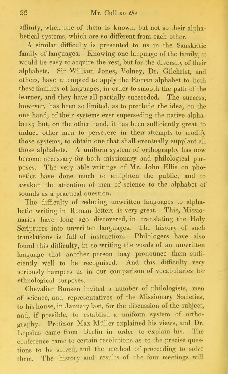 affinity, when one of them is known, but not so their alpha- betical systems, which are so different from each other. A similar difficulty is presented to us in the Sanskritic family of languages. Knowing one language of the family, it would be easy to acquire the rest, but for the diversity of their alphabets. Sir William Jones, Volney, Dr. Gilchrist, and others, have attempted to apply the Roman alphabet to both these families of languages, in order to smooth the path of the learner, and they have all partially succeeded. The success, however, has been so limited, as to preclude the idea, on the one hand, of their systems ever superseding the native alpha- bets ; but, on the other hand, it has been sufficiently great to induce other men to persevere in their attempts to modify those systems, to obtain one that shall eventually supplant all those alphabets. A uniform system of orthography has now become necessary for both missionary and philological pur- poses. The very able writings of Mr. John Ellis on pho- netics have done much to enlighten the public, and to awaken the attention of men of science to the alphabet of sounds as a practical question. The difficulty of reducing unwritten languages to alpha- betic writing in Roman letters is very great. This, Missio- naries have long ago discovered, in translating the Holy Scriptures into unwritten languages. The history of such translations is full of instruction. Philologers have also found this difficulty, in so writing the words of an unwritten language that another person may pronounce them suffi- ciently well to be recognised. And this difficulty very seriously hampers us in our comparison of vocabularies for ethnological purposes. Chevalier Bunsen invited a number of philologists, men of science, and representatives of the Missionary Societies, to his house, in January last, for the discussion of the subject, and, if possible, to establish a uniform system of ortho- graphy. Profesor Max Miiller explained his views, and Dr. Lepsius came from Berlin in order to explain his. The conference came to certain resolutions as to the precise ques- tions to be solved, and the method of proceeding to solve them. The history and results of the four meetings will