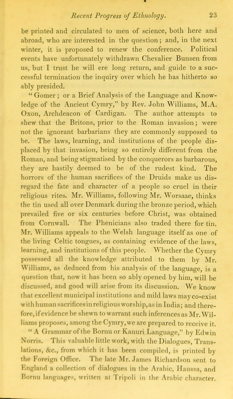 be printed and circulated to men of science, both here and abroad, who are interested in the question; and, in the next winter, it is proposed to renew the conference. Political events have unfortunately withdrawn Chevalier Bunsen from us, but I trust he will ere long return, and guide to a suc- cessful termination the inquiry over which he has hitherto so ably presided.  Gomer; or a Brief Analysis of the Language and Know- ledge of the Ancient Cymry, by Rev. John Williams, M.A. Oxon, Archdeacon of Cardigan. The author attempts to shew that the Britons, prior to the Roman invasion; were not the ignorant barbarians they are commonly supposed to be. The laws, learning, and institutions of the people dis- placed by that invasion, being so entirely different from the Roman, and being stigmatised by the conquerors as barbarous, they are hastily deemed to be of the rudest kind. The horrors of the human sacrifices of the Druids make us dis- regard the fate and character of a people so cruel in their religious rites. Mr. Williams, following Mr. Worsaae, thinks the tin used all over Denmark during the bronze period, which prevailed five or six centuries before Christ, was obtained from Cornwall. The Phenicians also traded there for tin. Mr. Williams appeals to the Welsh language itself as one of the living Celtic tongues, as containing evidence of the laws, learning, and institutions of this people. Whether the Cymry possessed all the knowledge attributed to them by Mr. Williams, as deduced from his analysis of the language, is a question that, now it has been so ably opened by him, will be discussed, and good will arise from its discussion. We know that excellent municipal institutions and mild laws may co-exist with human sacrificesinreligious worship,as in India; and there- fore, if evidence be shewn to warrant such inferences as Mr. Wil- liams proposes, among the Cymry, we are prepared to receive it.  A Grammar of the Bornu or Kanuri Language, by Edwin Norris. This valuable little work, with the Dialogues, Trans- lations, &c, from which it has been compiled, is printed by the Foreign Office. The late Mr. James Richardson sent to England a collection of dialogues in the Arabic, Haussa, and Bornu languages, written at Tripoli in the Arabic ch;iracter.