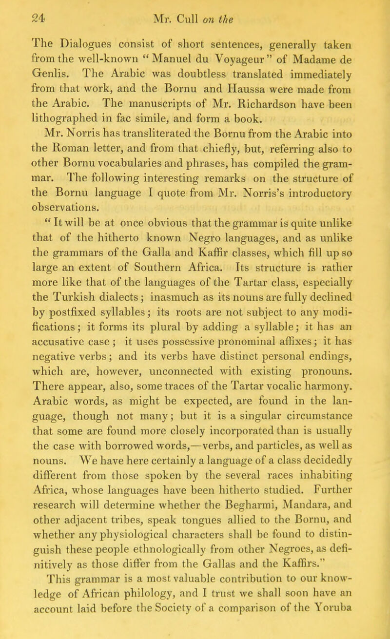 The Dialogues consist of short sentences, generally taken from the well-known  Manuel du Voyageur  of Madame de Genlis. The Arabic was doubtless translated immediately from that work, and the Bornu and Haussa were made from the Arabic. The manuscripts of Mr. Richardson have been lithographed in fac simile, and form a book. Mr. Norris has transliterated the Bornu from the Arabic into the Roman letter, and from that chiefly, but, referring also to other Bornu vocabularies and phrases, has compiled the gram- mar. The following interesting remarks on the structure of the Bornu language I quote from Mr. Norris's introductory observations.  It will be at once obvious that the grammar is quite unlike that of the hitherto known Negro languages, and as unlike the grammars of the Galla and Kaffir classes, which fill up so large an extent of Southern Africa. Its structure is rather more like that of the languages of the Tartar class, especially the Turkish dialects; inasmuch as its nouns are fully declined by postfixed syllables; its roots are not subject to any modi- fications ; it forms its plural by adding a syllable; it has an accusative case ; it uses possessive pronominal affixes; it has negative verbs; and its verbs have distinct personal endings, which are, however, unconnected with existing pronouns. There appear, also, some traces of the Tartar vocalic harmony. Arabic words, as might be expected, are found in the lan- guage, though not many; but it is a singular circumstance that some are found more closely incorporated than is usually the case with borrowed words,—verbs, and particles, as well as nouns. We have here certainly a language of a class decidedly different from those spoken by the several races inhabiting Africa, whose languages have been hitherto studied. Further research will determine whether the Begharmi, Mandara, and other adjacent tribes, speak tongues allied to the Bornu, and whether any physiological characters shall be found to distin- guish these people ethnological ly from other Negroes, as defi- nitively as those differ from the Gallas and the Kaffirs. This grammar is a most valuable contribution to our know- ledge of African philology, and I trust we shall soon have an account laid before the Society of a comparison of the Yoruba