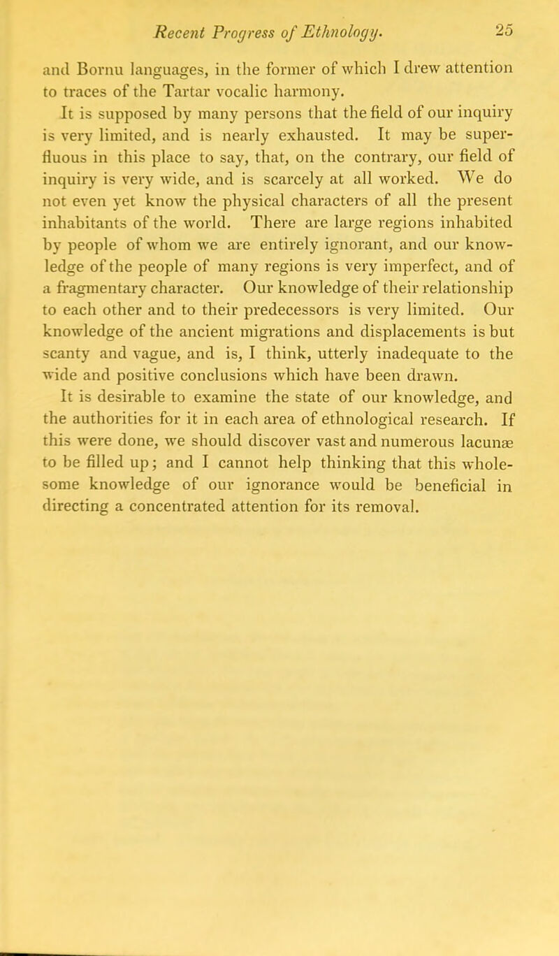 and Bornu languages, in the former of which I drew attention to traces of the Tartar vocalic harmony. It is supposed by many persons that the field of our inquiry is very limited, and is neai'ly exhausted. It may be super- fluous in this place to say, that, on the contrary, our field of inquiry is very wide, and is scarcely at all worked. We do not even yet know the physical characters of all the present inhabitants of the world. There are large regions inhabited by people of whom we are entirely ignorant, and our know- ledge of the people of many regions is very imperfect, and of a fragmentary character. Our knowledge of their relationship to each other and to their predecessors is very limited. Our knowledge of the ancient migrations and displacements is but scanty and vague, and is, I think, utterly inadequate to the wide and positive conclusions which have been drawn. It is desirable to examine the state of our knowledge, and the authorities for it in each area of ethnological research. If this were done, we should discover vast and numerous lacuna? to be filled up; and I cannot help thinking that this whole- some knowledge of our ignorance would be beneficial in directing a concentrated attention for its removal.