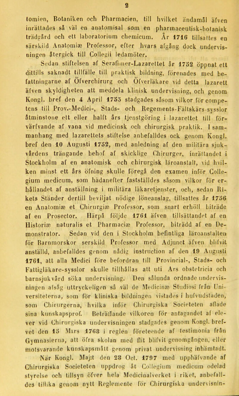 9 tomien, Botaniken och Pharmacien, till hvilkel ändamäi äfven inrättades så väl en anatomisal som en phannacetilisk-bolanisk trädgärd och ett laboratorium chemicum. Ar 1716 tillsattes en särskild Änatomiae Professor, efter hvars afgång dock undervis- ningen återgick till Collosii ledamöter. St-dan stiftelsen af Serafimer-Lazaretlel år 1752 öppnat ett dittills saknadt tillfälle till praktisk bildning, förenades med be- fattningarne af Öfverchiriirg och Öfverläkare vid detta lazarett äfven skyldigheten att meddela klinisk undervisning, och genom Kongl. bref den 4 April 17S5 stadgades såsom vilkor förcoinpe- tens tiil Prov.-Medici-, Stads- och Regements-Fältskärs-sysslor åtminstone ett eller hälft års tjensfgöring i lazarettet till för- värfvande af vana vid medicinsk och chirurgisk praktik, I sam- manhang med lazarettets stiftelse anbefalldes ock genom Kongl. bref den 10 Augusti 17S2, med anledning af den militära sjuk- värdens trängande behof af skicklige Chirurger, inrättandet i Stockholm af en anatomisk och chirurgisk läroanstalt, vid hvil- ken minst ett års öfning skulle föregå den examen inför Golle- gium medicum, som hädanefter fastställdes såsom vilkor för er- hållandet af anställning i militära läkaretjensfer, och, sedan Ri- kets Ständer dertill beviljat nödige löneanslag, tillsattes år 1756 eu Anatomise et Chirurgiaj Professor, som snart erhöll biträde af en Prosector. Härpå följde 1761 äfven tillsättandet af ea Historia? naturalis et Pharmaciae Professor, biträdd af en De- monslrator. Sedan vid den i Stockholm befintliga läroanslalten för Barnmorskor serskild Professor med Adjunct äfven blifvit anställd, anbefalldes genom nådig instruclion af den 19 Augusti 1761, att alla Medici före befordran till Provincial-, Stads- och Fattigläkare-sysslor skulle tillhållas att uti Ars obstetricia och barnsjukvård söka uRdervisin'ng. Den sålunda ordnade tmdervis- ningen alsSg uttryckeligen sä väl de Medicinse Studiosi från Uni- versiteterna, som för kliniska bildningen vistades i hufvudstaden, som Chirurgerna, hvilka inför Chirurgiska Societeten allade sina kimskapsprof. BeträlTande vilkoren för antagandet af ele- ver vid Chirurgiska undervisningen stadgades genom Kongl. bref- vet den IS Mars 1768 i regien företeende af teslimonia frän Gymnasierna, att öfra skolan med flit blifvit genomgången, eller motsvarande kunskapsmålt genom privat undervisning inhämfadt. När Kongl. Maj:t den 2« Oct. 1797 med upphäfvande af Chirurgiska Societeten uppdrog åt Collegium medicum odelad styrelse och tillsyn öfver hela Medicinalverket i riket, anbefall- des tillika genom nytt Reglemente för Chirurgiska undcrvisnin-