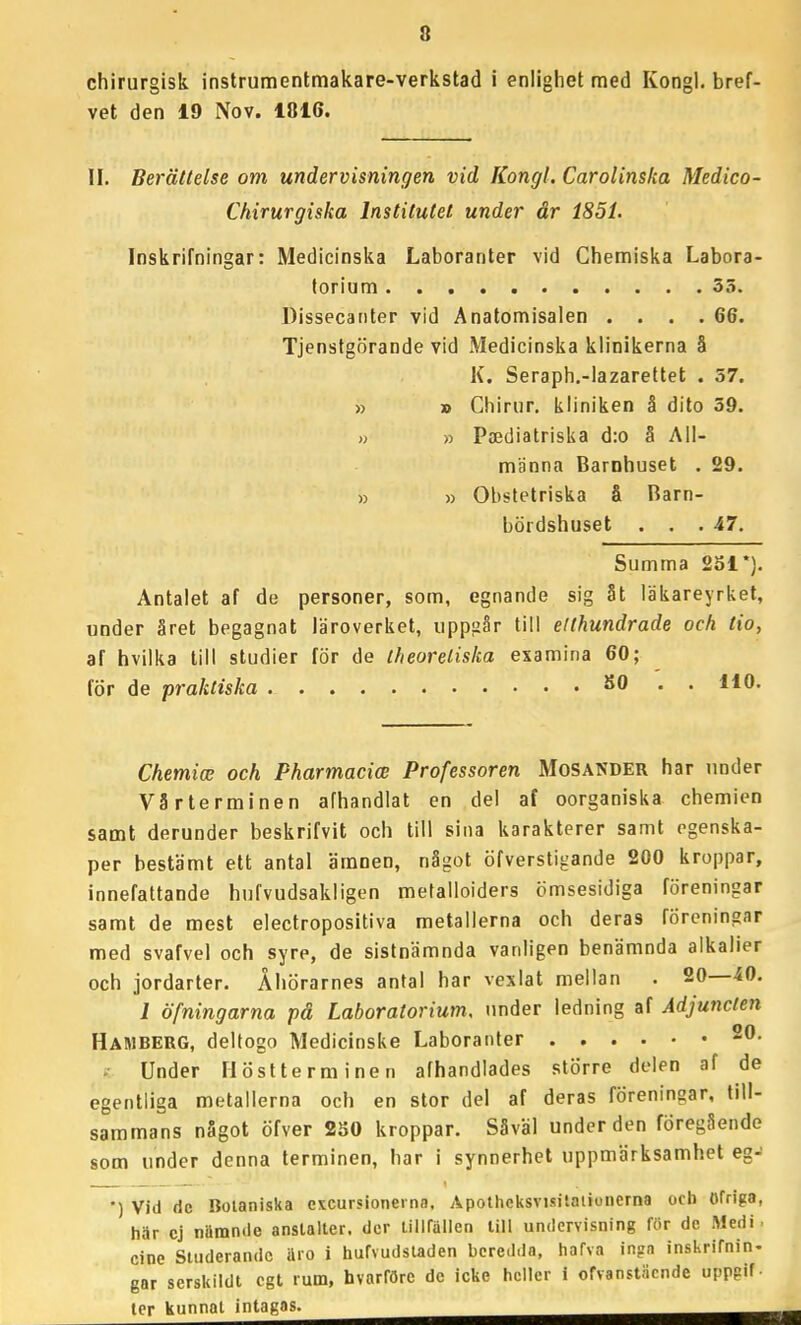 chirurgisk instrumentmakare-verkstad i enlighet med Kongl. bref- vet den 19 Nov. 1816. II. Berättelse om undervisningen vid Kongl. Carolinska Medico- Chirurgiska Institutet under år 1851. Inskrifningar: Medicinska Laboranter vid Chemiska Labora- torium 35. Dissecanter vid Anatomisalen . . . .66. Tjenstgörande vid Medicinska klinikerna å K. Seraph.-lazareltet . 57. » » Chirur, kliniken å dito 39. » » Paediatriska d:o å All- männa Barnhuset , 29. » » Obstetriska å Barn- bördshuset . . .47. Summa 251*). Antalet af de personer, som, egnande sig åt läkareyrket, under året begagnat läroverket, uppgår till etthundrade och tio, af hvilka till studier för de theoreliska examina 60; för de praktiska SO . . 110. ChemicE och Pharmacice Professoren Mosander har under Vårterminen afhandlat en del af oorganiska chemien samt derunder beskrifvit och till sina karakterer samt egenska- per bestämt ett antal ämnen, något öfverstigande 200 kroppar, innefattande hufvudsakligen melalloiders ömsesidiga föreningar samt de mest electropositiva metallerna och deras föreningar med svafvel och syre, de sistnämnda vanligen benämnda alkalier och jordarter. Åhörarnes antal har vexlat mellan . 20—.40. J öfningarna på Laboratorium, under ledning af Adjuncten Hamberg, delfogo Medicinska Laboranter 20. Under Höstterminen afhandlades större delen af de egentliga metallerna och en stor del af deras föreningar, till- saramans något öfver 2S0 kroppar. Såväl under den föregående som under denna terminen, har i synnerhet uppmärksamhet eg- •) Vid dc Botaniska cxcursionema. Apotheksvisitaiionerna ocb Ofriga, här cj niSmnde anstalter, der tillfällen liU undervisning för de Medi. cine Studerande äio i hufvudstaden beredda, hafva inga inskrifnin- gar serskildt cgt rum, hvarföre de icke heller i ofvanstäcnde uppgif- ter kunnat intagas.