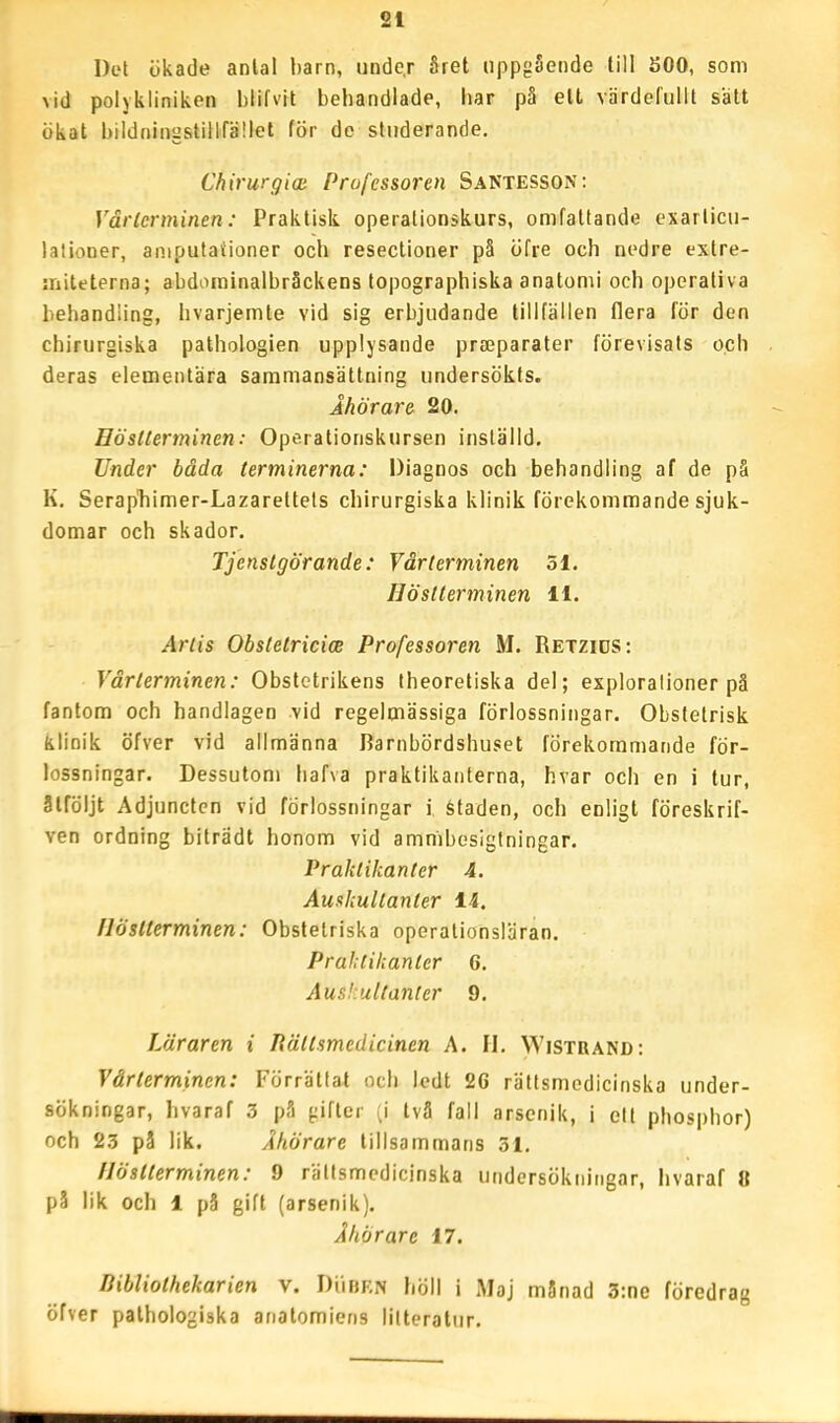 Del ökade anlal barn, unde.r året uppgående till 500, som vid polykiiniken blifvit behandlade, liar på elt värdefullt sätt ökat bildningstilifället för de studerande. Chirurgioi Professoren Santesson: Vårlcrminen: Praktisk operalionskurs, omfattande exarlicii- lalioner, aniputationer och resectioner pä öfre och nedre extre- initeterna; abdorainalbråckens topographiska anatomi och operativa behandling, livarjemte vid sig erbjudande tillfällen flera för den chirurgiska pathologien upplysande prajparater förevisats och deras elementära sammansättning undersökts. Åhörare 20. Hösllerminen: Operationskursen inställd. Under båda terminerna: Diagnos och behandling af de pä K. Serapliimer-Lazarettels chirurgiska klinik förekommande sjuk- domar och skador. Tjenstgörande: Vårterminen 51. Höstterminen H. Artis ObstetricicB Professoren M. Retzids: Vårterminen: Obstctrikens theoretiska del; exploralioner pä fantom och handlagen vid regelmässiga förlossningar. Obstetrisk klinik öfver vid allmänna Barnbördshuset förekommande för- lossningar. Dessutom liafva praktikanterna, hvar och en i tur, ätföljt Adjunctcn vid förlossningar i Staden, och enligt föreskrif- ven ordning biträdt honom vid ammbesigtningar. Praktikanter 4. Aushultanter Ii. Höstterminen: Obstelriska operationsläran. Praktikanter 6. Auskutlanier 9. Läraren i liättsmedicinen A. II. Wistrand: Vårterminen: Förrättat och ledt 26 rättsmedicinska under- sökningar, hvaraf 3 pS gifter (i tvä fall arsenik, i elt phospbor) och 23 på lik. Åhörare tillsammans 31. Höstterminen: 9 rättsmedicinska undersökningar, hvaraf 8 på lik och 1 pä gift (arsenik). Åhörare 17. Bibliothekarien v. DiiBKN höll i Maj månad 3:ne föredrag öfver palhologiska anatomiens litteratur.