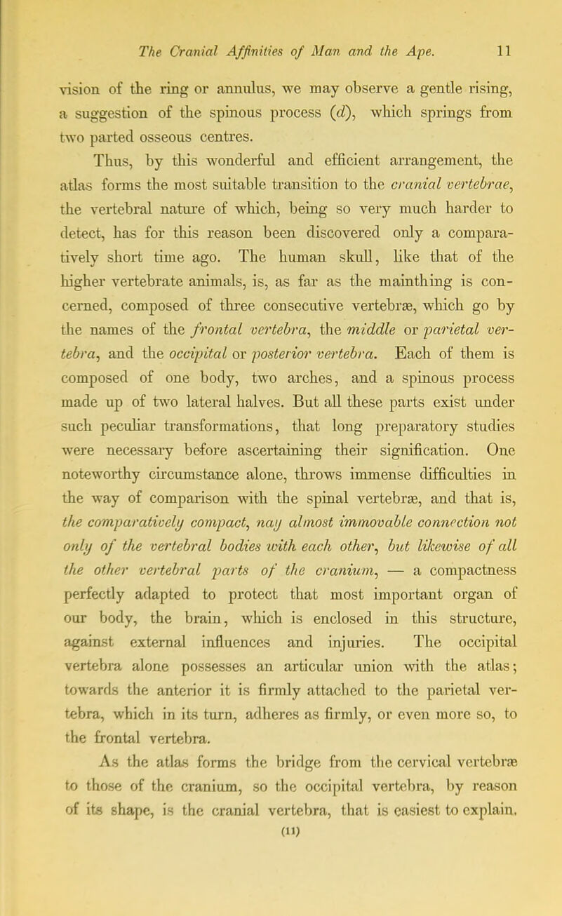 vision of the ring or annnlus, we may observe a gentle rising, a suggestion of the spinous process (d), which springs from two parted osseous centres. Thus, by this wonderful and efficient arrangement, the atlas forms the most suitable transition to the cranial vertebrae, the vertebral nature of which, being so very much harder to detect, has for this reason been discovered only a compara- tively short time ago. The human skull, like that of the higher vertebrate animals, is, as far as the mainthing is con- cerned, composed of three consecutive vertebrae, which go by the names of the frontal vertebra, the middle or parietal ver- tebra, and the occipital or posterior vertebra. Each of them is composed of one body, two arches, and a spinous process made up of two lateral halves. But all these parts exist under such peculiar transformations, that long preparatory studies were necessary before ascertaining their signification. One noteworthy circumstance alone, throws immense difficulties in the way of comparison with the spinal vertebrae, and that is, the comparatively compact, nay almost immovable connection not only of the vertebral bodies with each other, but likewise of all the other vertebral parts of the cranium, — a compactness perfectly adapted to protect that most important organ of our body, the brain, winch is enclosed in this structure, against external influences and injuries. The occipital vertebra alone possesses an articular union with the atlas; towards the anterior it is firmly attached to the parietal ver- tebra, which in its turn, adheres as firmly, or even more so, to the frontal vertebra. As the atlas forms the bridge from the cervical vertebrae to those of the cranium, so the occipital vertebra, by reason of its shape, is the cranial vertebra, that is easiest to explain. ()