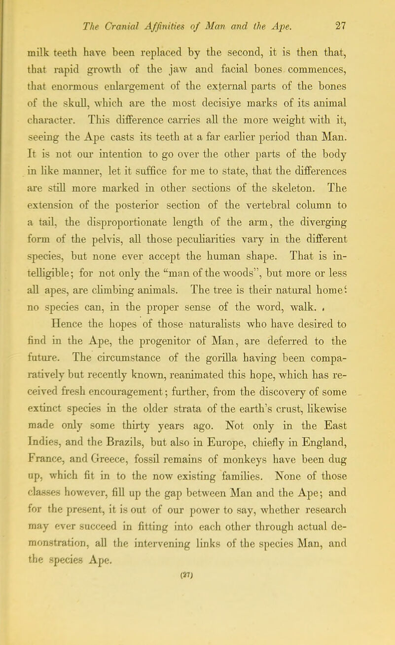 in ilk teeth have been replaced by the second, it is then that , that rapid growth of the jaw and facial bones commences, that enormous enlargement of the external parts of the bones of the skull, which are the most decisiye marks of its animal character. This difference carries all the more weight with it, seeing the Ape casts its teeth at a far earlier period than Man. It is not our intention to go over the other parts of the body in like manner, let it suffice for me to state, that the differences are still more marked in other sections of the skeleton. The extension of the posterior section of the vertebral column to a tail, the disproportionate length of the arm, the diverging form of the pelvis, all those peculiarities vary in the different species, but none ever accept the human shape. That is in- telligible; for not only the man of the woods, but more or less all apes, are climbing animals. The tree is their natural home', no species can, in the proper sense of the word, walk. • Hence the hopes of those naturalists who have desired to find in the Ape, the progenitor of Man, are deferred to the future. The circumstance of the gorilla having been compa- ratively but recently known, reanimated this hope, which has re- ceived fresh encouragement; further, from the discovery of some extinct species in the older strata of the earth's crust, likewise made only some thirty years ago. Not only in the East Indies, and the Brazils, but also in Europe, chiefly in England, France, and Greece, fossil remains of monkeys have been dug ap, which fit in to the now existing families. None of those classes however, fill up the gap between Man and the Ape; and for the present, it is out of our power to say, whether research may ever succeed in fitting into each other through actual de- monstration, all the intervening links of the species Man, and the species Ape. (37;