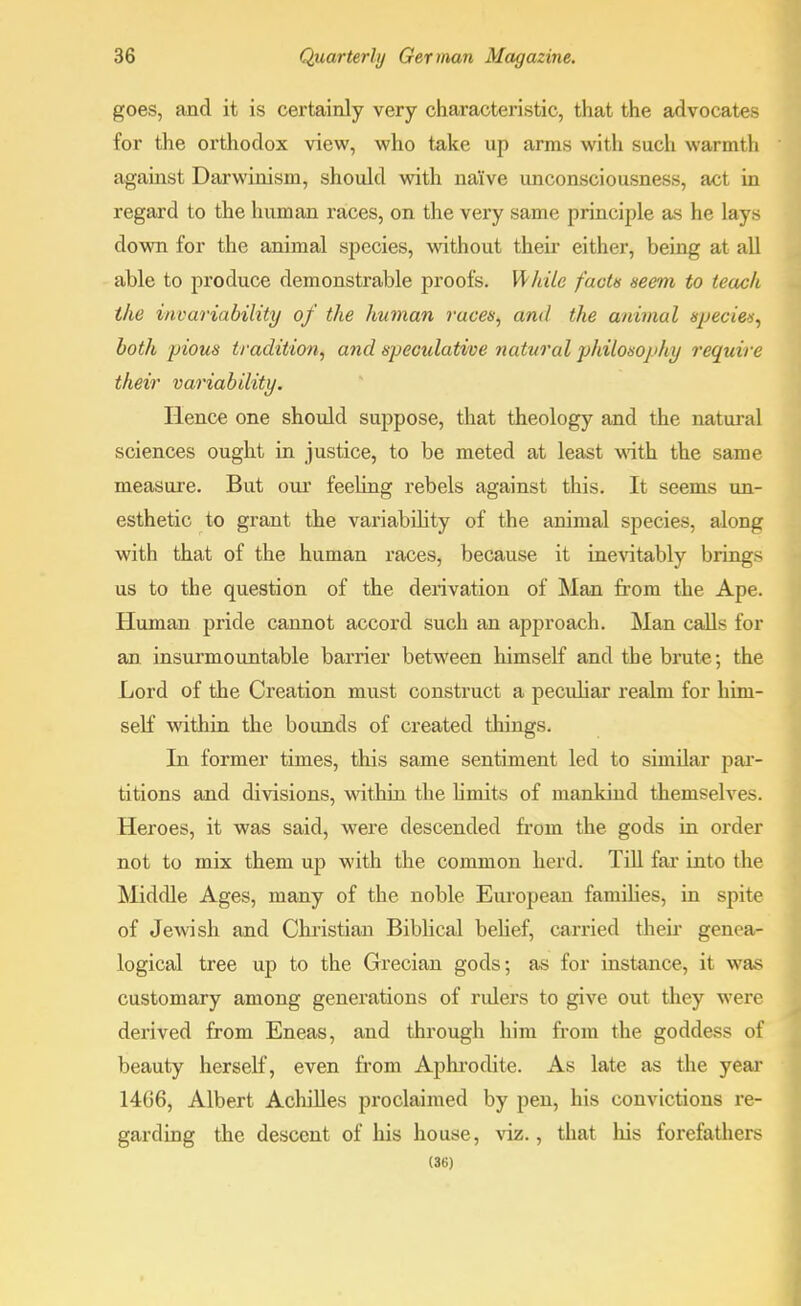 goes, and it is certainly very characteristic, that the advocates for the orthodox view, who take up arms with such warmth against Darwinism, should with na'ive unconsciousness, act in regard to the human races, on the very same principle as he lays down for the animal species, without their either, being at all able to produce demonstrable proofs. While facts seem to teach the invariability of the human races, and the animal species, both pious tradition, and speculative natural philosophy require their variability. Hence one should suppose, that theology and the natural sciences ought in justice, to be meted at least with the same measure. But our feeling rebels against this. It seems un- esthetic to grant the variability of the animal species, along with that of the human races, because it inevitably brings us to the question of the derivation of Man from the Ape. Human pride cannot accord such an approach. Man calls for an insurmountable barrier between himself and the brute; the Lord of the Creation must construct a peculiar realm for him- self within the bounds of created things. In former times, this same sentiment led to similar par- titions and divisions, within the limits of mankind themselves. Heroes, it was said, were descended from the gods in order not to mix them up with the common herd. Till far into the Middle Ages, many of the noble European families, in spite of Jewish and Christian Biblical belief, carried their genea- logical tree up to the Grecian gods; as for instance, it was customary among generations of rulers to give out they were derived from Eneas, and through him from the goddess of beauty herself, even from Aphrodite. As late as the year 14G6, Albert Achilles proclaimed by pen, his convictions re- garding the descent of his house, viz., that liis forefathers (36)