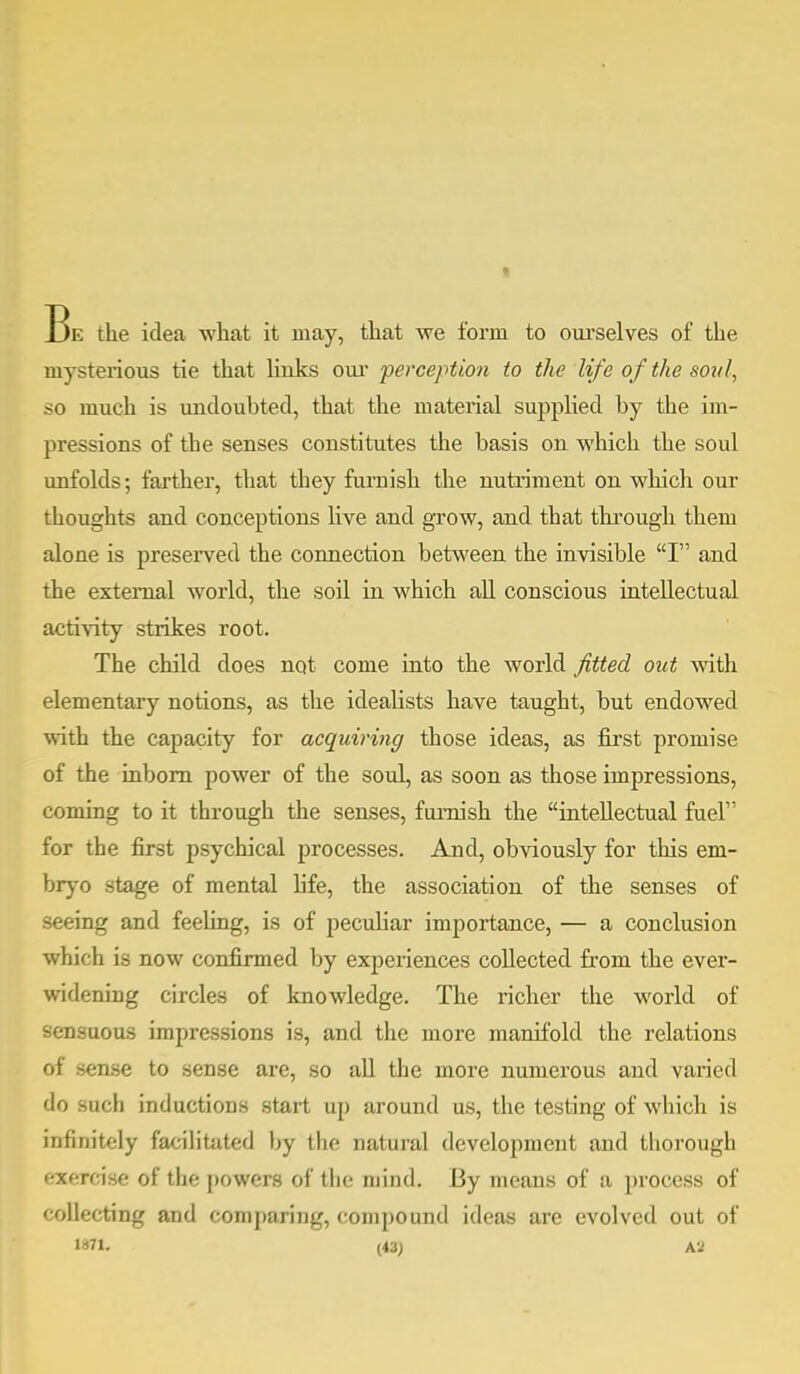 I Be the idea what it may, that we form to ourselves of the mysterious tie that links our perception to the life o f the so?//, so much is undoubted, that the material supplied by the im- pressions of the senses constitutes the basis on which the soul unfolds; farther, that they furnish the nutriment on which our thoughts and conceptions live and grow, and that through them alone is preserved the connection between the invisible I and the external world, the soil in which all conscious intellectual activity strikes root. The child does not come into the world fitted out with elementary notions, as the idealists have taught, but endowed with the capacity for acquiring those ideas, as first promise of the inborn power of the soul, as soon as those impressions, coming to it through the senses, furnish the intellectual fuel for the first psychical processes. And, obviously for this em- bryo stage of mental life, the association of the senses of seeing and feeling, is of peculiar importance, — a conclusion which is now confirmed by experiences collected from the ever- widening circles of knowledge. The richer the world of sensuous impressions is, and the more manifold the relations of sense to sense are, so all the more numerous and varied do such inductions start up around us, the testing of which is infinitely facilitated by the natural development and thorough ••xf-rcise of the powers of the mind. 13 y means of a process of collecting and comparing, compound ideas are evolved out of 1871. (43; A*