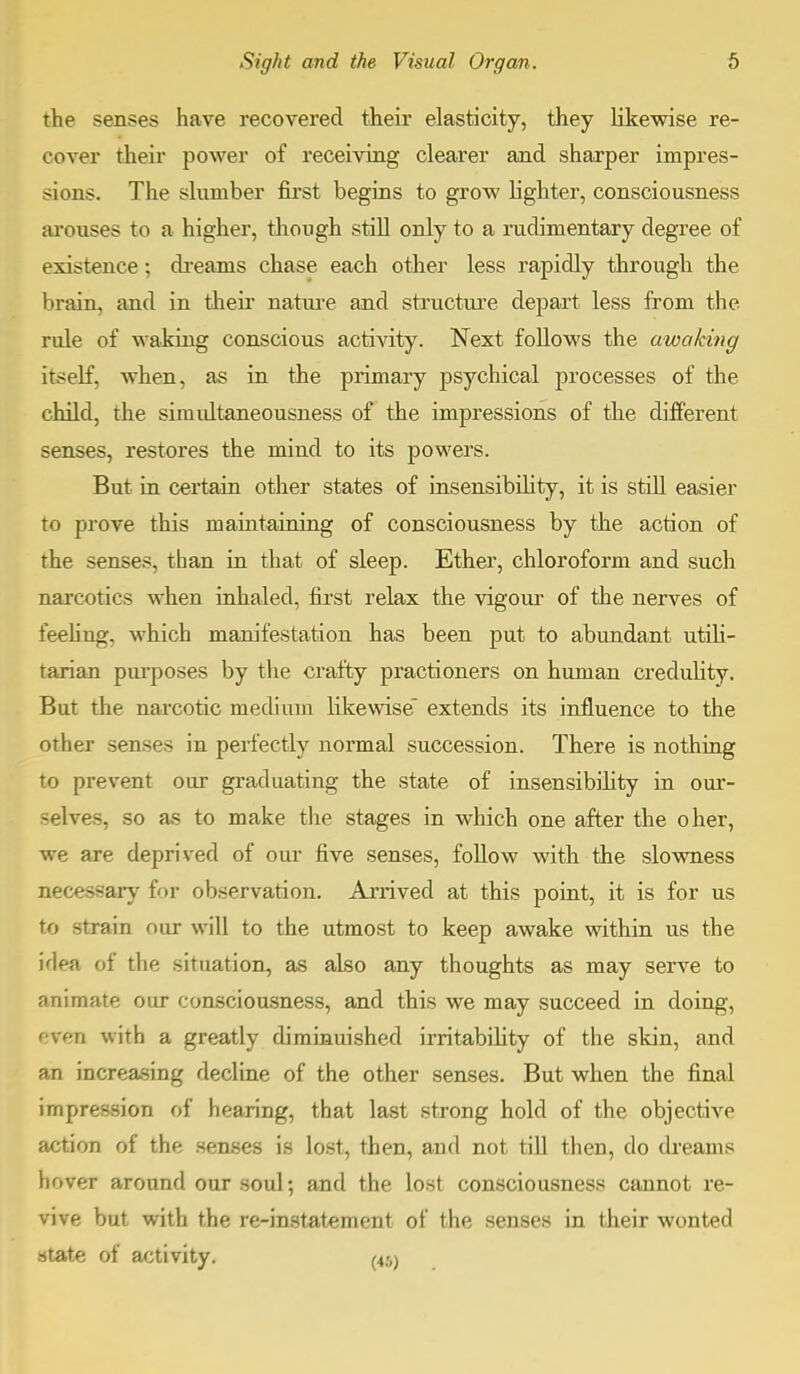 the senses have recovered their elasticity, they likewise re- cover their power of receiving clearer and sharper impres- sions. The slumber first begins to grow fighter, consciousness arouses to a higher, though still only to a rudimentary degree of existence : dreams chase each other less rapidly through the brain, and in their nature and structure depart less from the rule of waking conscious activity. Next follows the awaking itself, when, as in the primary psychical processes of the child, the siniultaneousness of the impressions of the different senses, restores the mind to its powers. But in certain other states of insensibility, it is still easier to prove this maintaining of consciousness by the action of the senses, than in that of sleep. Ether, chloroform and such narcotics when inhaled, first relax the vigour of the nerves of feeling, which manifestation has been put to abundant utili- tarian purposes by the crafty practioners on human credulity. But the narcotic medium likewise extends its influence to the other senses in perfectly normal succession. There is nothing to prevent our graduating the state of insensibility in our- selves, 80 as to make the stages in which one after the oher, we are deprived of our five senses, follow with the slowness necessary for observation. Arrived at this point, it is for us to strain our will to the utmost to keep awake within us the idea of the situation, as also any thoughts as may serve to animate our consciousness, and this we may succeed in doing, even with a greatly diminuished irritability of the skin, and an increasing decline of the other senses. But when the final impression of hearing, that last strong hold of the objective action of the senses is lost, then, and not till then, do dreams hover around our soul; and the lost consciousness cannot re- vive but with the re-instatement of the senses in their wonted state of activity. ^